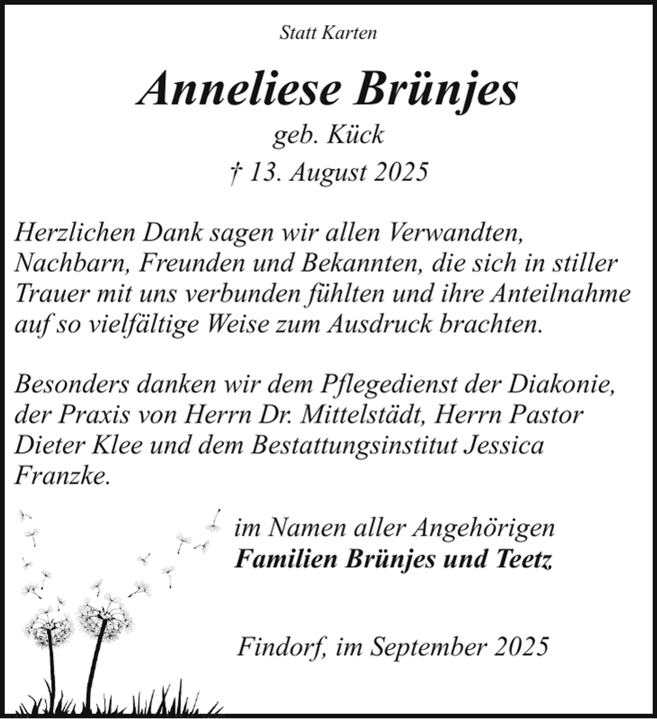 <p>Statt Karten</p><p>Anneliese Brünjes<br />geb. Kück<br />† 13. August 2025</p><p>Herzlichen Dank sagen wir allen Verwandten,<br />Nachbarn, Freunden und Bekannten, die sich in stiller<br />Trauer mit uns verbunden fühlten und ihre Anteilnahme<br />auf so vielfältige Weise zum Ausdruck brachten.<br />Besonders danken wir dem Pflegedienst der Diakonie,<br />der Praxis von Herrn Dr. Mittelstädt, Herrn Pastor<br />Dieter Klee und dem Bestattungsinstitut Jessica<br />Franzke.<br />im Namen aller Angehörigen<br />Familien Brünjes und Teetz<br />Findorf, im September 2025</p>