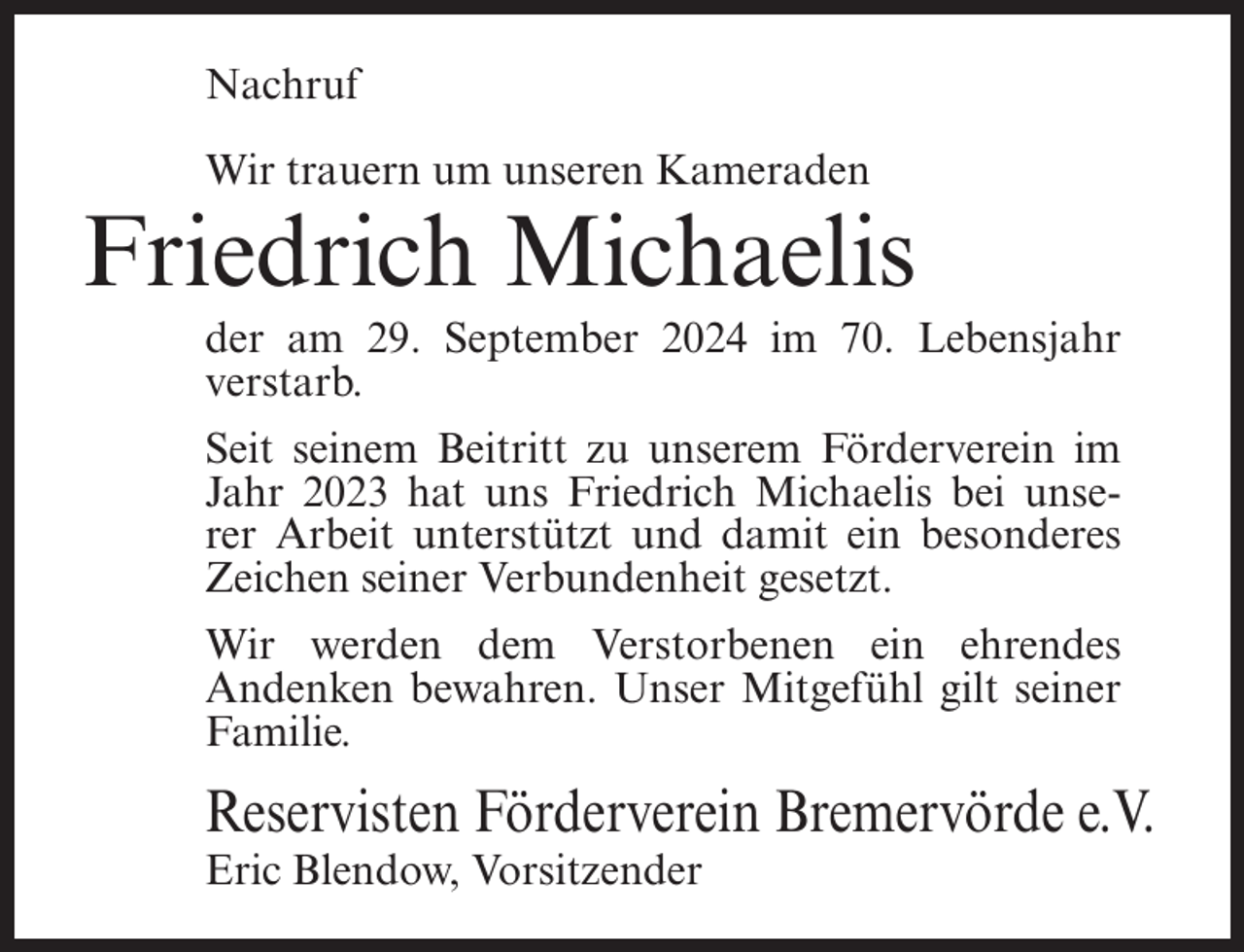 <p>Nachruf<br />Wir trauern um unseren Kameraden</p><p>Friedrich Michaelis<br />der am 29. September 2024 im 70. Lebensjahr<br />verstarb.<br />Seit seinem Beitritt zu unserem Förderverein im<br />Jahr 2023 hat uns Friedrich Michaelis bei unserer Arbeit unterstützt und damit ein besonderes<br />Zeichen seiner Verbundenheit gesetzt.<br />Wir werden dem Verstorbenen ein ehrendes<br />Andenken bewahren. Unser Mitgefühl gilt seiner<br />Familie.</p><p>Reservisten Förderverein Bremervörde e.V.<br />Eric Blendow, Vorsitzender</p>