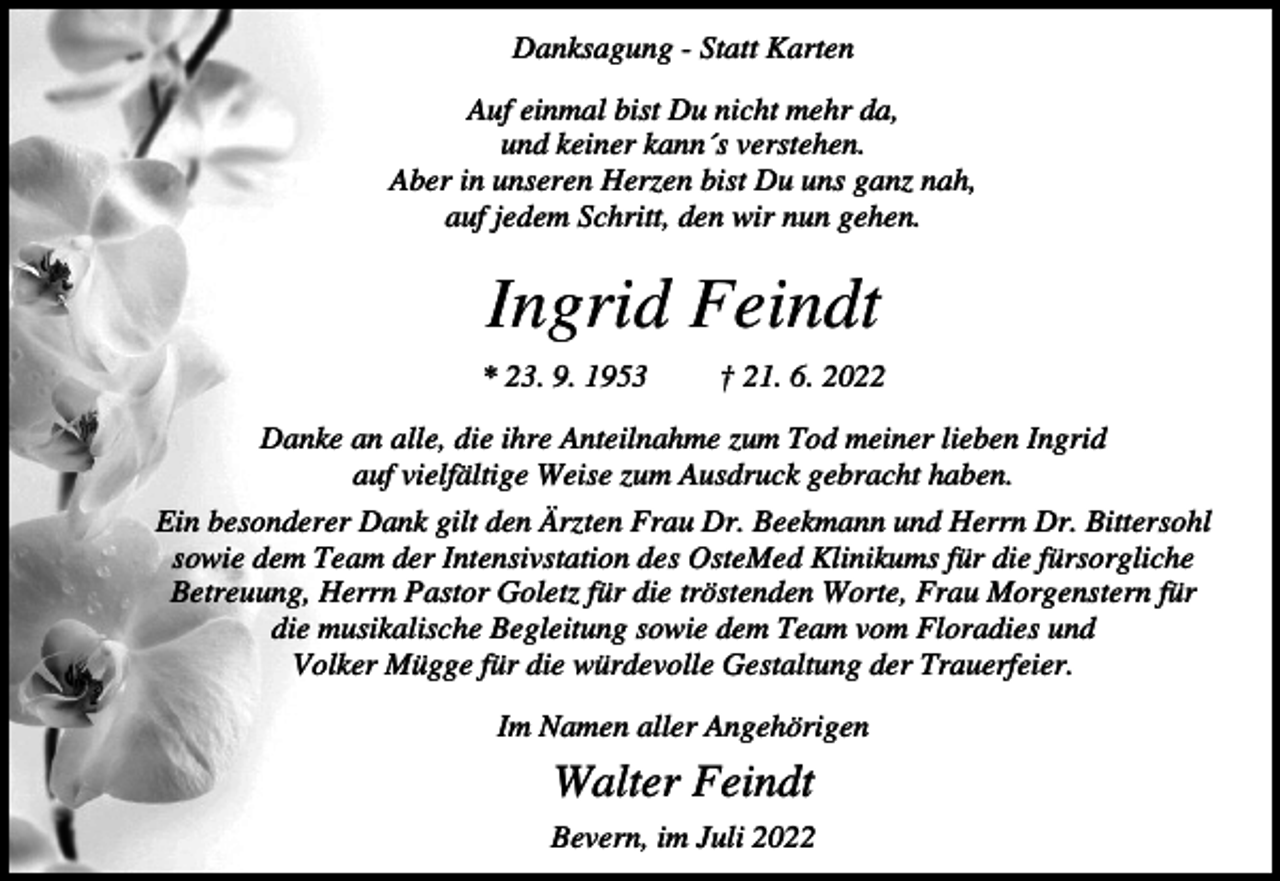 <p>Danksagung - Statt Karten<br />Auf einmal bist Du nicht mehr da,<br />und keiner kann´s verstehen.<br />Aber in unseren Herzen bist Du uns ganz nah,<br />auf jedem Schritt, den wir nun gehen.</p><p>Ingrid Feindt<br />* 23. 9. 1953</p><p>† 21. 6. 2022</p><p>Danke an alle, die ihre Anteilnahme zum Tod meiner lieben Ingrid<br />auf vielfältige Weise zum Ausdruck gebracht haben.<br />Ein besonderer Dank gilt den Ärzten Frau Dr. Beekmann und Herrn Dr. Bittersohl<br />sowie dem Team der Intensivstation des OsteMed Klinikums für die fürsorgliche<br />Betreuung, Herrn Pastor Goletz für die tröstenden Worte, Frau Morgenstern für<br />die musikalische Begleitung sowie dem Team vom Floradies und<br />Volker Mügge für die würdevolle Gestaltung der Trauerfeier.<br />Im Namen aller Angehörigen</p><p>Walter Feindt<br />Bevern, im Juli 2022</p>