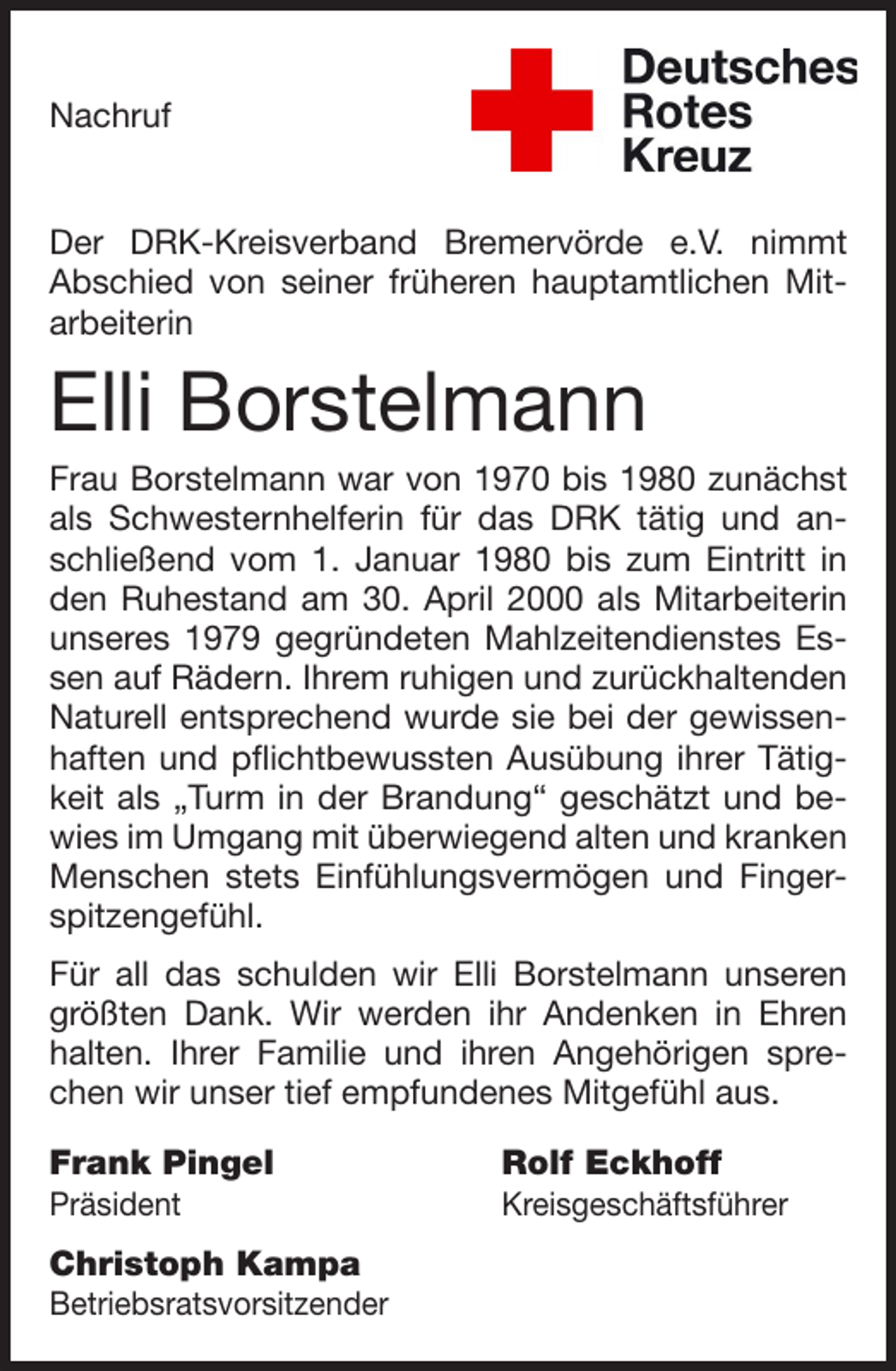 <p>Nachruf</p><p>Der DRK-Kreisverband Bremervörde e.V. nimmt<br />Abschied von seiner früheren hauptamtlichen Mitarbeiterin</p><p>Elli Borstelmann<br />Frau Borstelmann war von 1970 bis 1980 zunächst<br />als Schwesternhelferin für das DRK tätig und anschließend vom 1. Januar 1980 bis zum Eintritt in<br />den Ruhestand am 30. April 2000 als Mitarbeiterin<br />unseres 1979 gegründeten Mahlzeitendienstes Essen auf Rädern. Ihrem ruhigen und zurückhaltenden<br />Naturell entsprechend wurde sie bei der gewissenhaften und pflichtbewussten Ausübung ihrer Tätigkeit als „Turm in der Brandung“ geschätzt und bewies im Umgang mit überwiegend alten und kranken<br />Menschen stets Einfühlungsvermögen und Fingerspitzengefühl.<br />Für all das schulden wir Elli Borstelmann unseren<br />größten Dank. Wir werden ihr Andenken in Ehren<br />halten. Ihrer Familie und ihren Angehörigen sprechen wir unser tief empfundenes Mitgefühl aus.<br />Frank Pingel</p><p>Rolf Eckhoff</p><p>Präsident</p><p>Kreisgeschäftsführer</p><p>Christoph Kampa<br />Betriebsratsvorsitzender</p>