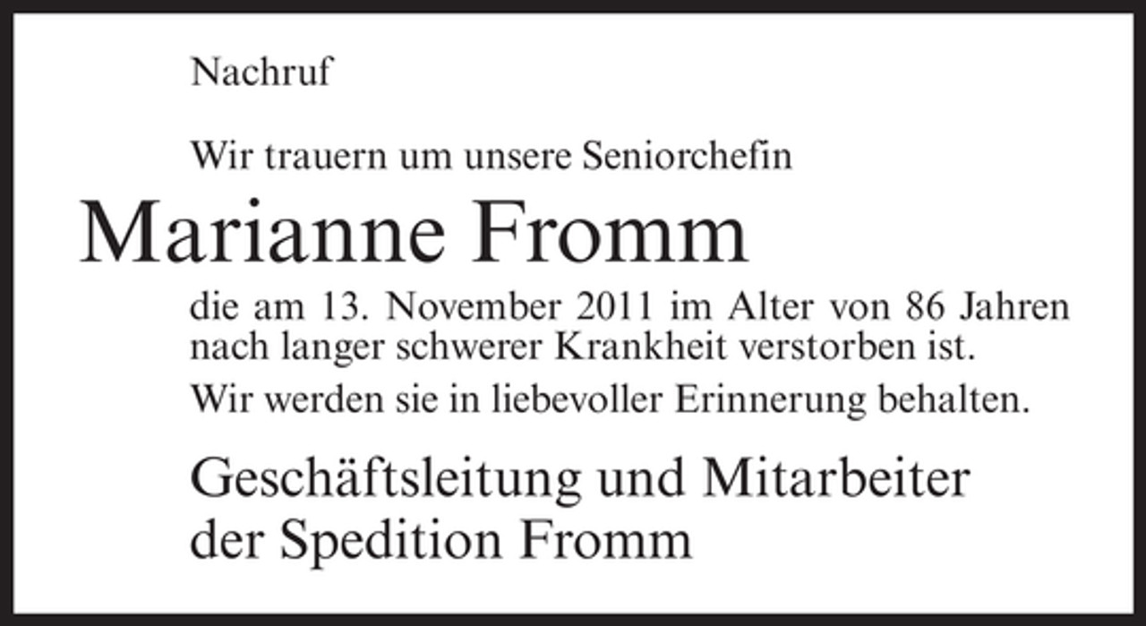 <p>Nachruf<br />Wir trauern um unsere Seniorchefin</p><p>Marianne Fromm<br />die am 13. November 2011 im Alter von 86 Jahren<br />nach langer schwerer Krankheit verstorben ist.<br />Wir werden sie in liebevoller Erinnerung behalten.</p><p>Geschäftsleitung und Mitarbeiter<br />der Spedition Fromm</p>