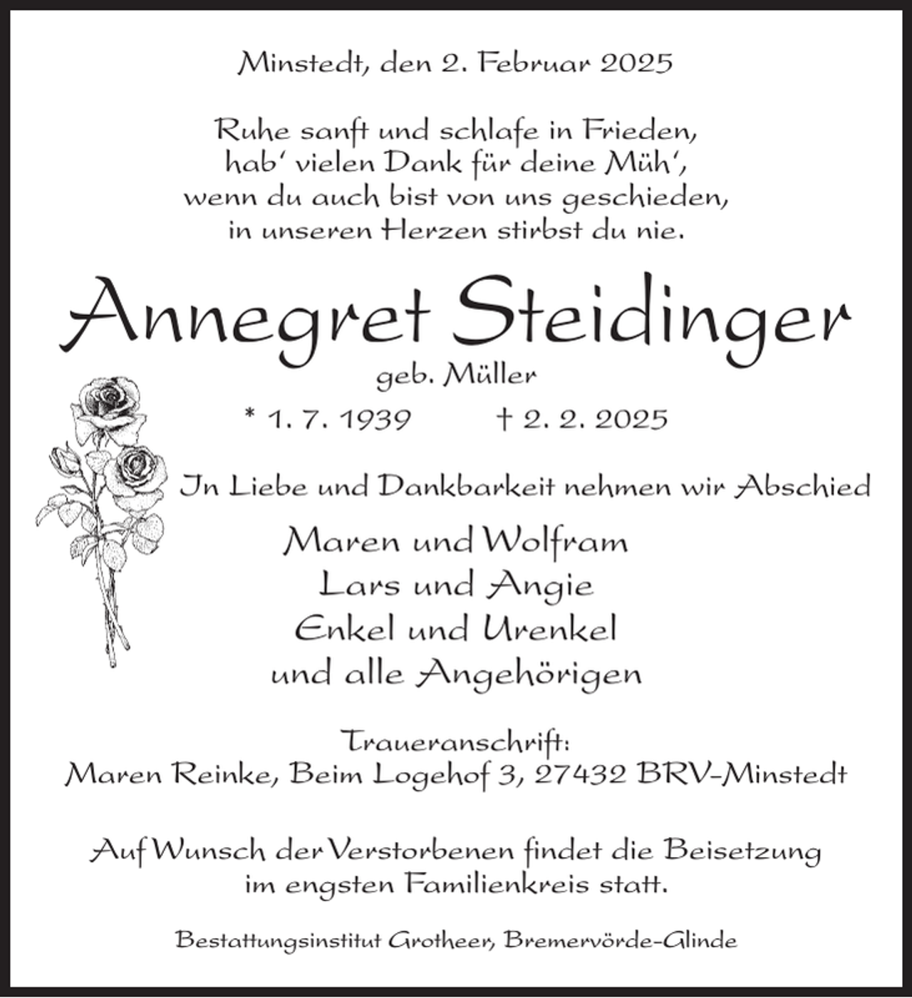 <p>Minstedt, den 2. Februar 2025<br />Ruhe sanft und schlafe in Frieden,<br />hab‘ vielen Dank für deine Müh‘,<br />wenn du auch bist von uns geschieden,<br />in unseren Herzen stirbst du nie.</p><p>Annegret Steidinger<br />geb. Müller<br />* 1. 7. 1939 † 2. 2. 2025</p><p>In Liebe und Dankbarkeit nehmen wir Abschied</p><p>Maren und Wolfram<br />Lars und Angie<br />Enkel und Urenkel<br />und alle Angehörigen<br />Traueranschrift:<br />Maren Reinke, Beim Logehof 3, 27432 BRV-Minstedt<br />Auf Wunsch der Verstorbenen findet die Beisetzung<br />im engsten Familienkreis statt.<br />Bestattungsinstitut Grotheer, Bremervörde-Glinde</p>