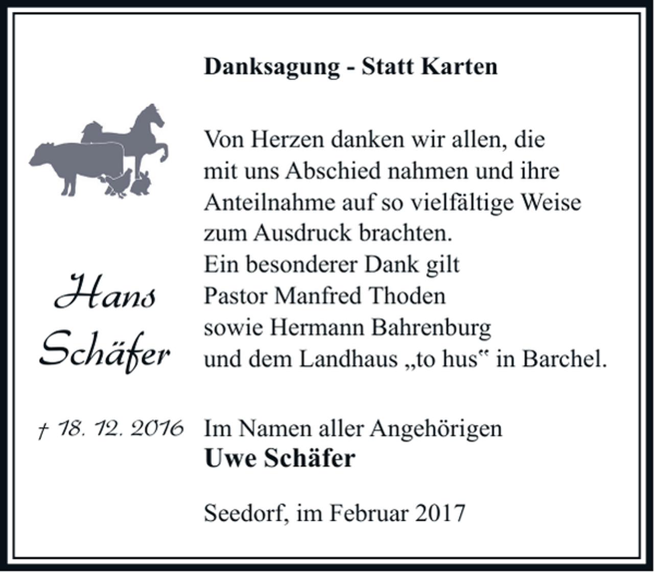 <p>Danksagung - Statt Karten</p><p>Hans<br />Schäfer</p><p>Von Herzen danken wir allen, die<br />mit uns Abschied nahmen und ihre<br />Anteilnahme auf so vielfältige Weise<br />zum Ausdruck brachten.<br />Ein besonderer Dank gilt<br />Pastor Manfred Thoden<br />sowie Hermann Bahrenburg<br />und dem Landhaus „to hus‟ in Barchel.</p><p>† 18. 12. 2016 Im Namen aller Angehörigen</p><p>Uwe Schäfer</p><p>Seedorf, im Februar 2017</p>