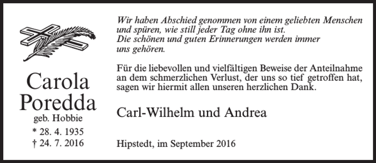 <p>Wir haben Abschied genommen von einem geliebten Menschen<br />und spüren, wie still jeder Tag ohne ihn ist.<br />Die schönen und guten Erinnerungen werden immer<br />uns gehören.</p><p>Carola<br />Poredda<br />geb. Hobbie<br />* 28. 4. 1935<br />† 24. 7. 2016</p><p>Für die liebevollen und vielfältigen Beweise der Anteilnahme<br />an dem schmerzlichen Verlust, der uns so tief getroffen hat,<br />sagen wir hiermit allen unseren herzlichen Dank.</p><p>Carl-Wilhelm und Andrea<br />Hipstedt, im September 2016</p>
