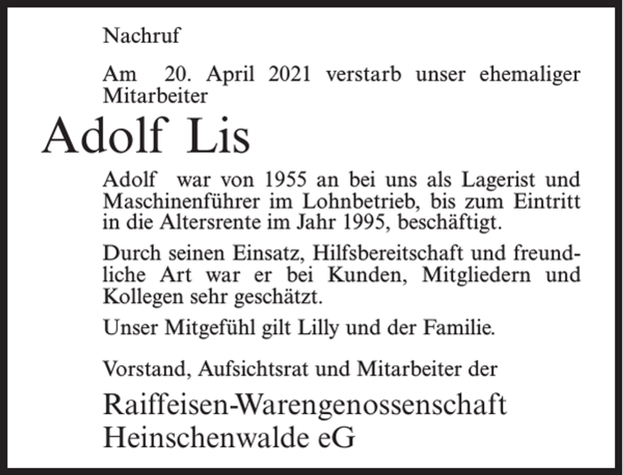<p>Nachruf<br />Am 20. April 2021 verstarb unser ehemaliger<br />Mitarbeiter</p><p>Adolf Lis</p><p>Adolf war von 1955 an bei uns als Lagerist und<br />Maschinenführer im Lohnbetrieb, bis zum Eintritt<br />in die Altersrente im Jahr 1995, beschäftigt.<br />Durch seinen Einsatz, Hilfsbereitschaft und freundliche Art war er bei Kunden, Mitgliedern und<br />Kollegen sehr geschätzt.<br />Unser Mitgefühl gilt Lilly und der Familie.<br />Vorstand, Aufsichtsrat und Mitarbeiter der</p><p>Raiffeisen-Warengenossenschaft<br />Heinschenwalde eG</p>