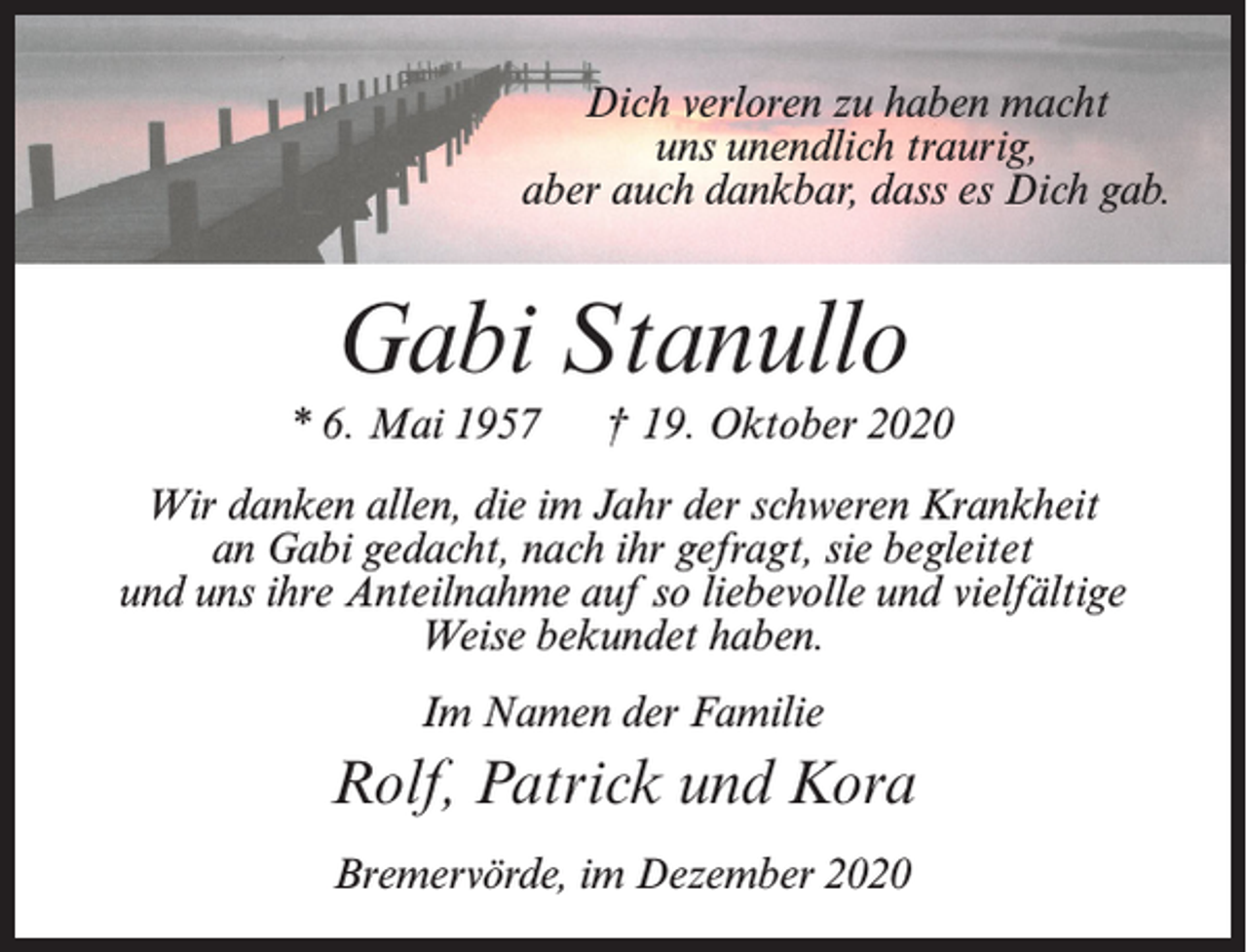 <p>Dich verloren zu haben macht<br />uns unendlich traurig,<br />aber auch dankbar, dass es Dich gab.</p><p>Gabi Stanullo<br />* 6. Mai 1957</p><p>† 19. Oktober 2020</p><p>Wir danken allen, die im Jahr der schweren Krankheit<br />an Gabi gedacht, nach ihr gefragt, sie begleitet<br />und uns ihre Anteilnahme auf so liebevolle und vielfältige<br />Weise bekundet haben.<br />Im Namen der Familie</p><p>Rolf, Patrick und Kora<br />Bremervörde, im Dezember 2020</p>