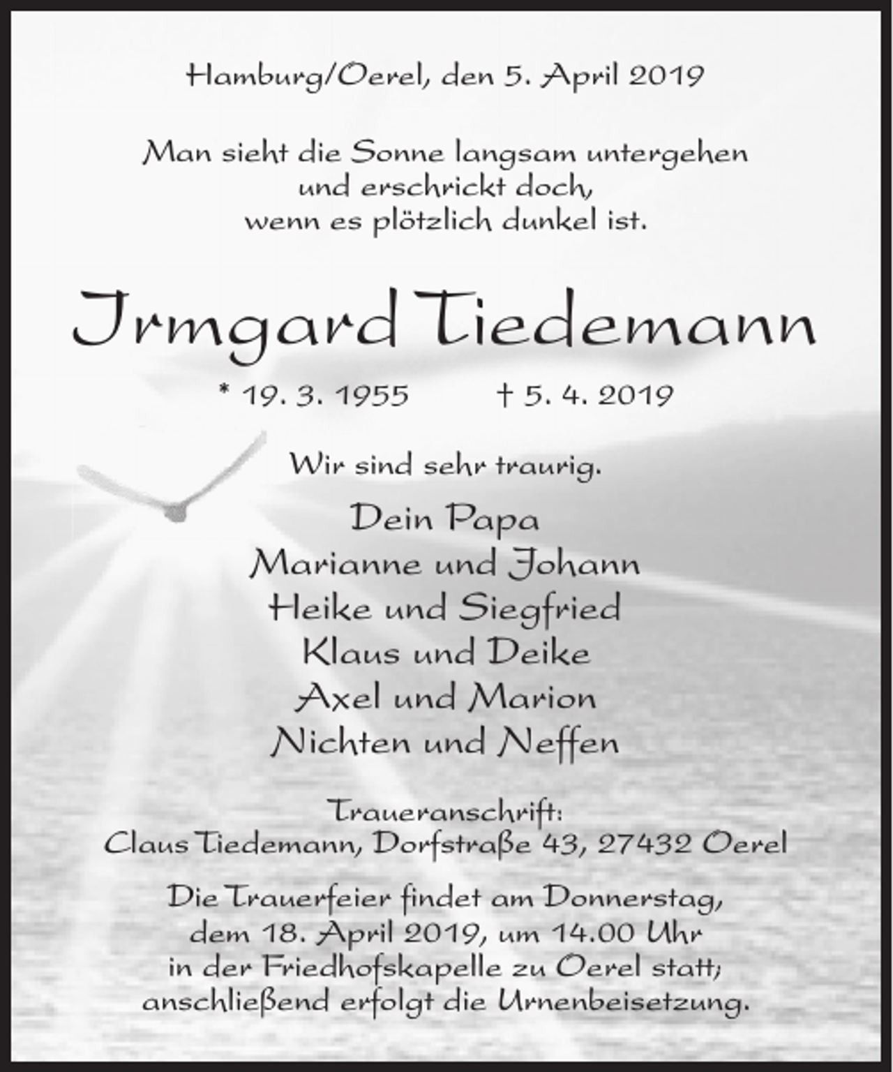 <p>Hamburg/Oerel, den 5. April 2019<br />Man sieht die Sonne langsam untergehen<br />und erschrickt doch,<br />wenn es plötzlich dunkel ist.</p><p>Irmgard Tiedemann<br />* 19. 3. 1955</p><p>† 5. 4. 2019</p><p>Wir sind sehr traurig.</p><p>Dein Papa<br />Marianne und Johann<br />Heike und Siegfried<br />Klaus und Deike<br />Axel und Marion<br />Nichten und Neffen<br />Traueranschrift:<br />Claus Tiedemann, Dorfstraße 43, 27432 Oerel<br />Die Trauerfeier findet am Donnerstag,<br />dem 18. April 2019, um 14.00 Uhr<br />in der Friedhofskapelle zu Oerel statt;<br />anschließend erfolgt die Urnenbeisetzung.</p>