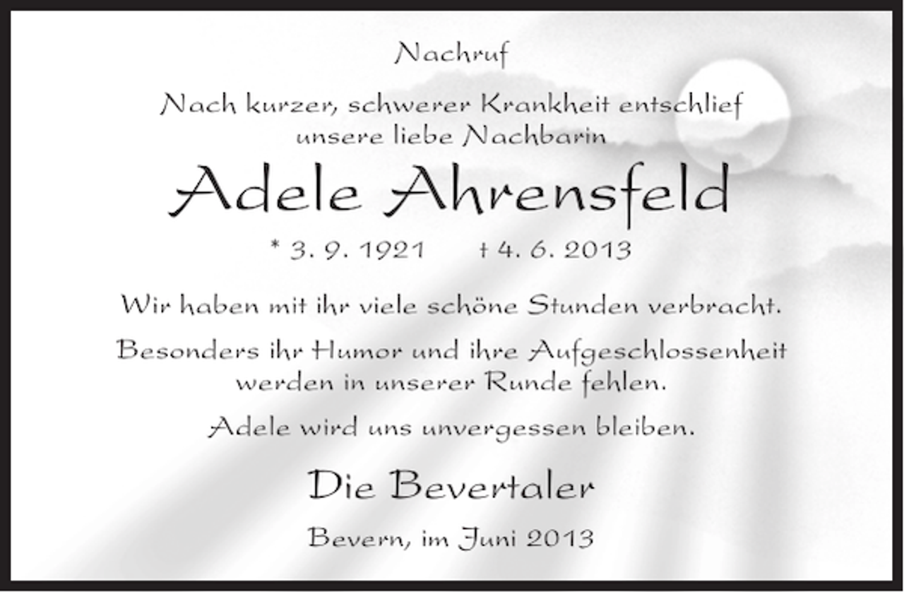 <p>Nachruf<br />Nach kurzer, schwerer Krankheit entschlief<br />unsere liebe Nachbarin</p><p>Adele Ahrensfeld<br />* 3. 9. 1921</p><p>t 4. 6. 2013</p><p>Wir haben mit ihr viele schöne Stunden verbracht.<br />Besonders ihr Humor und ihre Aufgeschlossenheit<br />werden in unserer Runde fehlen.<br />Adele wird uns unvergessen bleiben.</p><p>Die Bevertaler<br />Bevern, im Juni 2013</p>