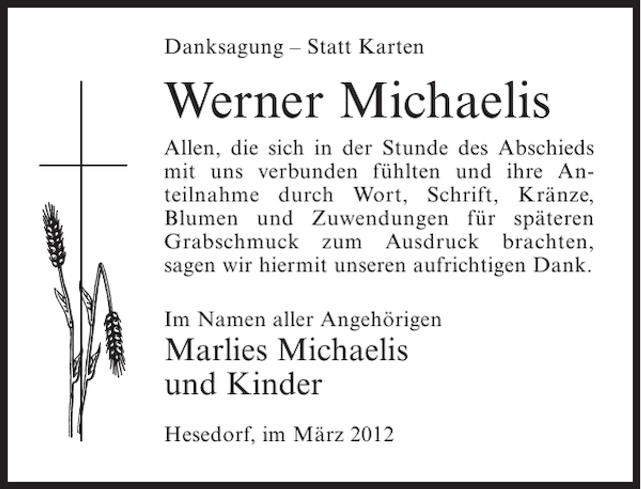 <p>Danksagung – Statt Karten</p><p>Werner Michaelis<br />Allen, die sich in der Stunde des Abschieds<br />mit uns verbunden fühlten und ihre Anteilnahme durch Wort, Schrift, Kränze,<br />Blumen und Zuwendungen für späteren<br />Grabschmuck zum Ausdruck brachten,<br />sagen wir hiermit unseren aufrichtigen Dank.<br />Im Namen aller Angehörigen</p><p>Marlies Michaelis<br />und Kinder<br />Hesedorf, im März 2012</p>