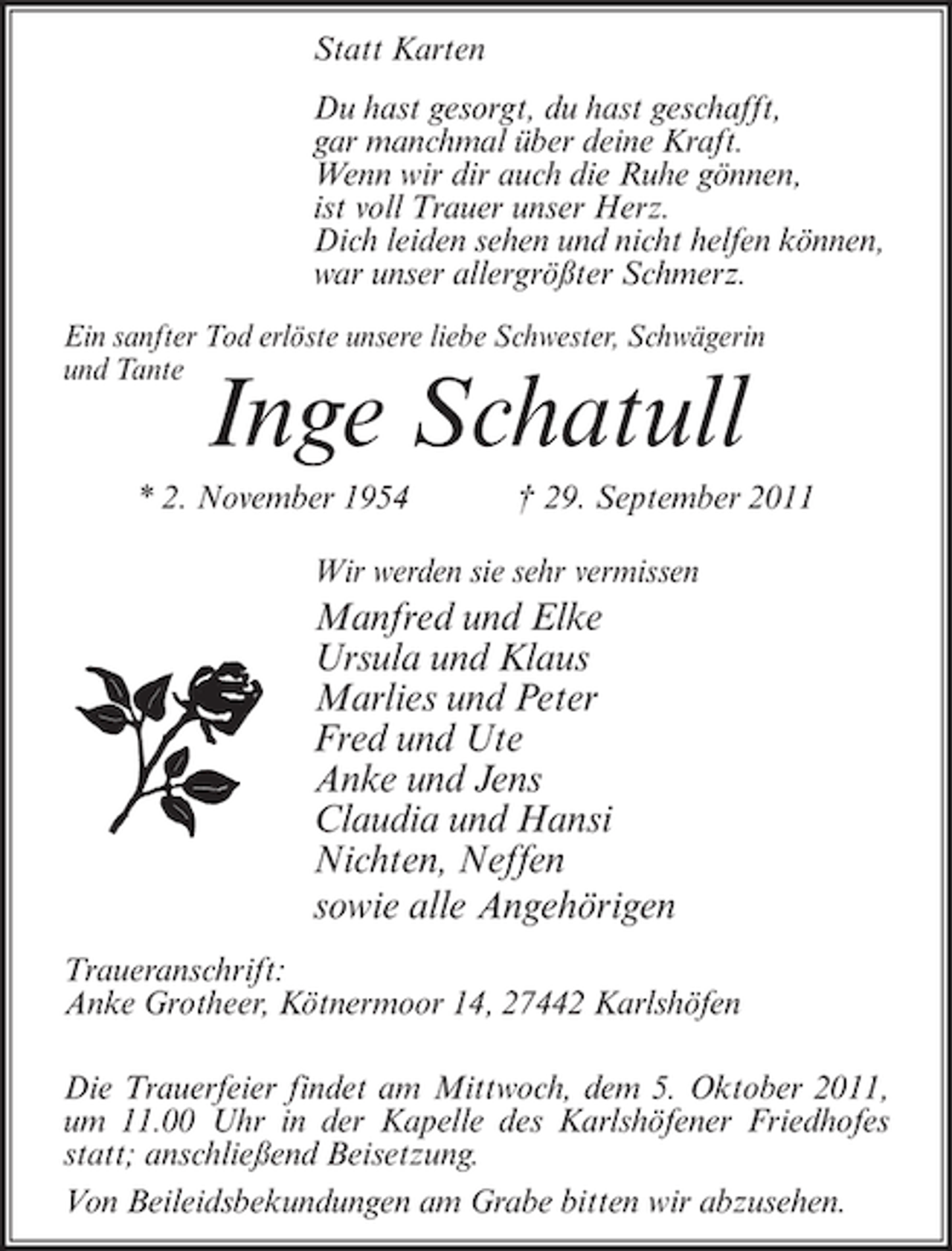 <p>Statt Karten<br />Du hast gesorgt, du hast geschafft,<br />gar manchmal über deine Kraft.<br />Wenn wir dir auch die Ruhe gönnen,<br />ist voll Trauer unser Herz.<br />Dich leiden sehen und nicht helfen können,<br />war unser allergrößter Schmerz.<br />Ein sanfter Tod erlöste unsere liebe Schwester, Schwägerin<br />und Tante</p><p>Inge Schatull</p><p>* 2. November 1954</p><p>† 29. September 2011</p><p>Wir werden sie sehr vermissen</p><p>Manfred und Elke<br />Ursula und Klaus<br />Marlies und Peter<br />Fred und Ute<br />Anke und Jens<br />Claudia und Hansi<br />Nichten, Neffen<br />sowie alle Angehörigen<br />Traueranschrift:<br />Anke Grotheer, Kötnermoor 14, 27442 Karlshöfen<br />Die Trauerfeier findet am Mittwoch, dem 5. Oktober 2011,<br />um 11.00 Uhr in der Kapelle des Karlshöfener Friedhofes<br />statt; anschließend Beisetzung.<br />Von Beileidsbekundungen am Grabe bitten wir abzusehen.</p>