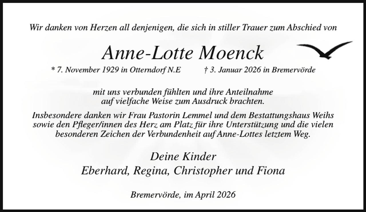 <p>Wir danken von Herzen all denjenigen, die sich in stiller Trauer zum Abschied von</p><p>Anne-Lotte Moenck</p><p>* 7. November 1929 in Otterndorf N.E</p><p>† 3. Januar 2026 in Bremervörde</p><p>mit uns verbunden fühlten und ihre Anteilnahme<br />auf vielfache Weise zum Ausdruck brachten.<br />Insbesondere danken wir Frau Pastorin Lemmel und dem Bestattungshaus Weihs<br />sowie den Pfleger/innen des Herz am Platz für ihre Unterstützung und die vielen<br />besonderen Zeichen der Verbundenheit auf Anne-Lottes letztem Weg.</p><p>Deine Kinder<br />Eberhard, Regina, Christopher und Fiona<br />Bremervörde, im April 2026</p>
