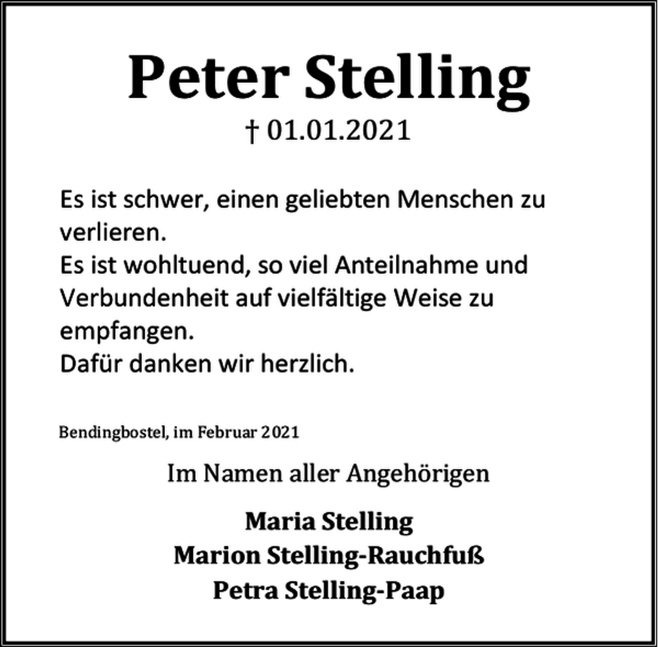 <p>Peter Stelling<br />† 01.01.2021</p><p>Es ist schwer, einen geliebten Menschen zu<br />verlieren.<br />Es ist wohltuend, so viel Anteilnahme und<br />Verbundenheit auf vielfältige Weise zu<br />empfangen.<br />Dafür danken wir herzlich.<br />Bendingbostel, im Februar 2021</p><p>Im Namen aller Angehörigen<br />Maria Stelling<br />Marion Stelling-Rauchfuß<br />Petra Stelling-Paap</p>