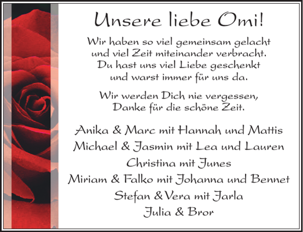 <p>Unsere liebe Omi!<br />Wir haben so viel gemeinsam gelacht<br />und viel Zeit miteinander verbracht.<br />Du hast uns viel Liebe geschenkt<br />und warst immer für uns da.<br />Wir werden Dich nie vergessen,<br />Danke für die schöne Zeit.</p><p>Anika &amp; Marc mit Hannah und Mattis<br />Michael &amp; Jasmin mit Lea und Lauren<br />Christina mit Junes<br />Miriam &amp; Falko mit Johanna und Bennet<br />Stefan &amp; Vera mit Jarla<br />Julia &amp; Bror</p>