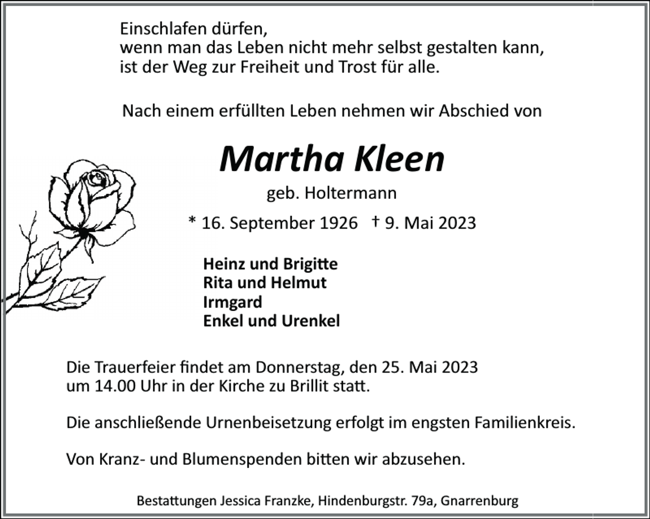 <p>Einschlafen<br />Einschlafen<br />dürfen,<br />dürfen,<br />wenn<br />wenn<br />man<br />man<br />das<br />das<br />Leben<br />Leben<br />nicht<br />nicht<br />mehr<br />mehr<br />selbst<br />selbst<br />gestalten<br />gestalten<br />kann,<br />kann,<br />istist<br />der<br />der<br />Weg<br />Weg<br />zur<br />zur<br />Freiheit<br />Freiheit<br />und<br />und<br />Trost<br />Trost<br />fürfür<br />alle.<br />alle.<br />Nach<br />Nach<br />einem<br />einem<br />erfüllten<br />erfüllten<br />Leben<br />Leben<br />nehmen<br />nehmen<br />wir<br />wir<br />Abschied<br />Abschied<br />von<br />von</p><p>Martha<br />MarthaKleen<br />Kleen<br />geb.<br />geb.<br />Holtermann<br />Holtermann<br />* 16.<br />September<br />1926<br />Mai<br />2023<br />* 16.<br />September<br />1926† 9.<br />† 9.<br />Mai<br />2023<br />Heinz<br />Heinz<br />und<br />und<br />Brigi�e<br />Brigi�e<br />Rita<br />und<br />Helmut<br />Rita<br />und<br />Helmut<br />Irmgard<br />Irmgard<br />Enkel<br />und<br />Urenkel<br />Enkel<br />und<br />Urenkel<br />Die<br />Die<br />Trauerfeier<br />Trauerfeier<br />ﬁndet<br />ﬁndet<br />am<br />am<br />Donnerstag,<br />Donnerstag,<br />den<br />den<br />25.25.<br />Mai<br />Mai</p><p>um<br />um<br />14.00<br />14.00<br />Uhr<br />Uhr<br />inin<br />der<br />der<br />Kirche<br />Kirche<br />zuzu<br />Brillit<br />Brillit<br />sta�.<br />sta�.<br />Die<br />Die<br />anschließende<br />anschließende<br />Urnenbeisetzung<br />Urnenbeisetzung<br />erfolgt<br />erfolgt<br />imim<br />engsten<br />engsten<br />Familienkreis.<br />Familienkreis.<br />Von<br />Von<br />Kranz­<br />Kranz­<br />und<br />und<br />Blumenspenden<br />Blumenspenden<br />bi�en<br />bi�en<br />wir<br />wir<br />abzusehen.<br />abzusehen.<br />Besta�ungen<br />Besta�ungen<br />Jessica<br />Jessica<br />Franzke,<br />Franzke,<br />Hindenburgstr.<br />Hindenburgstr.<br />79a,<br />79a,<br />Gnarrenburg<br />Gnarrenburg</p>