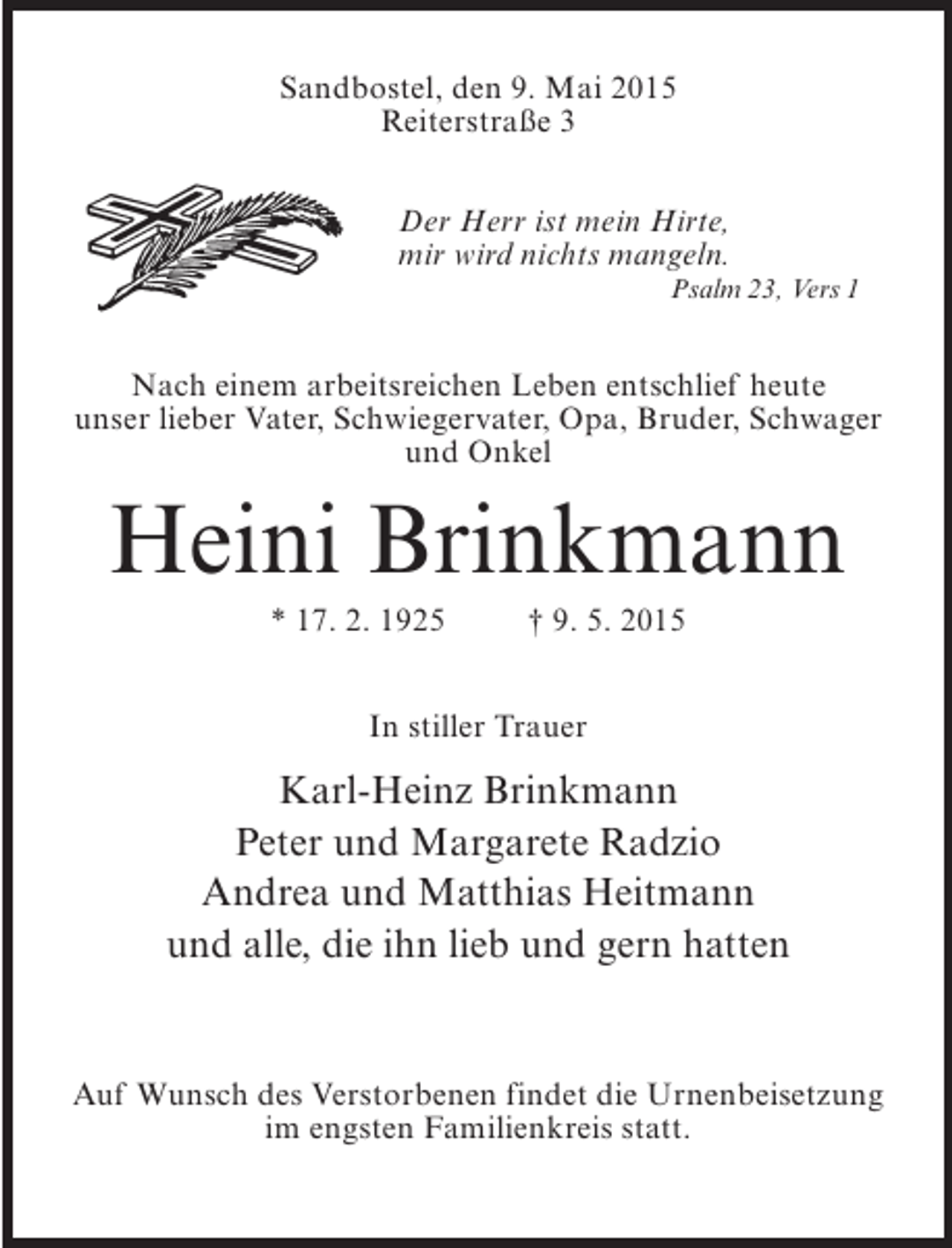 <p>Sandbostel, den 9. Mai 2015<br />Reiterstraße 3<br />Der Herr ist mein Hirte,<br />mir wird nichts mangeln.<br />Psalm 23, Vers 1</p><p>Nach einem arbeitsreichen Leben entschlief heute<br />unser lieber Vater, Schwiegervater, Opa, Bruder, Schwager<br />und Onkel</p><p>Heini Brinkmann<br />* 17. 2. 1925 † 9. 5. 2015<br />In stiller Trauer</p><p>Karl-Heinz Brinkmann<br />Peter und Margarete Radzio<br />Andrea und Matthias Heitmann<br />und alle, die ihn lieb und gern hatten</p><p>Auf Wunsch des Verstorbenen findet die Urnenbeisetzung<br />im engsten Familienkreis statt.</p>