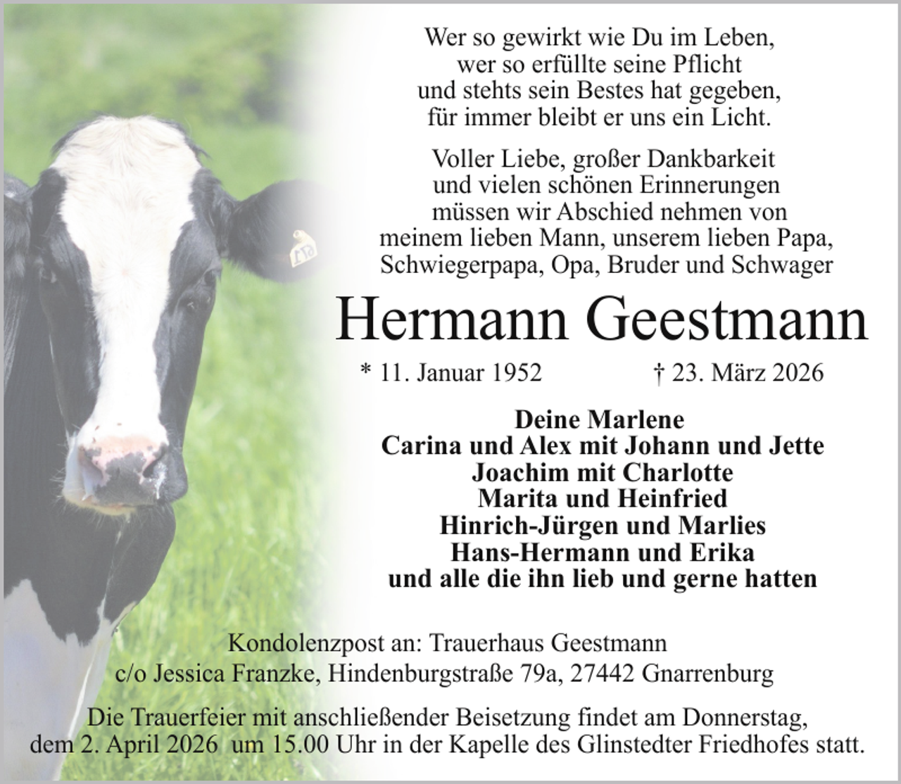 <p>Wer so gewirkt wie Du im Leben,<br />wer so erfüllte seine Pflicht<br />und stehts sein Bestes hat gegeben,<br />für immer bleibt er uns ein Licht.<br />Voller Liebe, großer Dankbarkeit<br />und vielen schönen Erinnerungen<br />müssen wir Abschied nehmen von<br />meinem lieben Mann, unserem lieben Papa,<br />Schwiegerpapa, Opa, Bruder und Schwager</p><p>Hermann Geestmann<br />* 11. Januar 1952</p><p>† 23. März 2026</p><p>Deine Marlene<br />Carina und Alex mit Johann und Jette<br />Joachim mit Charlotte<br />Marita und Heinfried<br />Hinrich-Jürgen und Marlies<br />Hans-Hermann und Erika<br />und alle die ihn lieb und gerne hatten<br />Kondolenzpost an: Trauerhaus Geestmann<br />c/o Jessica Franzke, Hindenburgstraße 79a, 27442 Gnarrenburg<br />Die Trauerfeier mit anschließender Beisetzung findet am Donnerstag,<br />dem 2. April 2026 um 15.00 Uhr in der Kapelle des Glinstedter Friedhofes statt.</p>