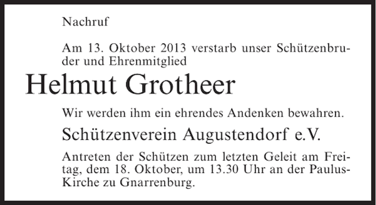 <p>Nachruf<br />Am 13. Oktober 2013 verstarb unser Schützenbruder und Ehrenmitglied</p><p>Helmut Grotheer</p><p>Wir werden ihm ein ehrendes Andenken bewahren.</p><p>Schützenverein Augustendorf e.V.<br />Antreten der Schützen zum letzten Geleit am Freitag, dem 18. Oktober, um 13.30 Uhr an der PaulusKirche zu Gnarrenburg.</p>