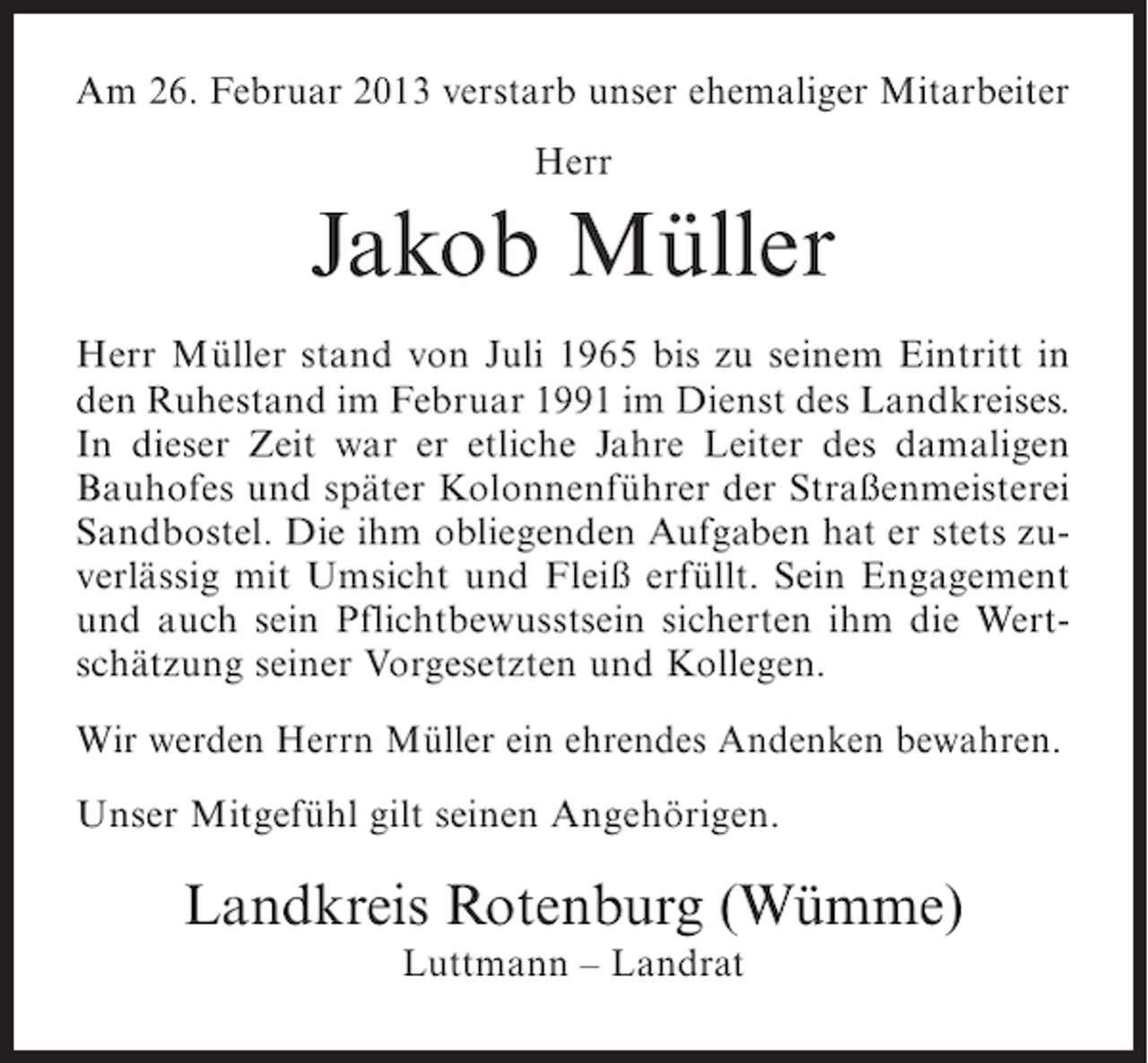 <p>Am 26. Februar 2013 verstarb unser ehemaliger Mitarbeiter<br />Herr</p><p>Jakob Müller<br />Herr Müller stand von Juli 1965 bis zu seinem Eintritt in<br />den Ruhestand im Februar 1991 im Dienst des Landkreises.<br />In dieser Zeit war er etliche Jahre Leiter des damaligen<br />Bauhofes und später Kolonnenführer der Straßenmeisterei<br />Sandbostel. Die ihm obliegenden Aufgaben hat er stets zuverlässig mit Umsicht und Fleiß erfüllt. Sein Engagement<br />und auch sein Pflichtbewusstsein sicherten ihm die Wertschätzung seiner Vorgesetzten und Kollegen.<br />Wir werden Herrn Müller ein ehrendes Andenken bewahren.<br />Unser Mitgefühl gilt seinen Angehörigen.</p><p>Landkreis Rotenburg (Wümme)<br />Luttmann – Landrat</p>