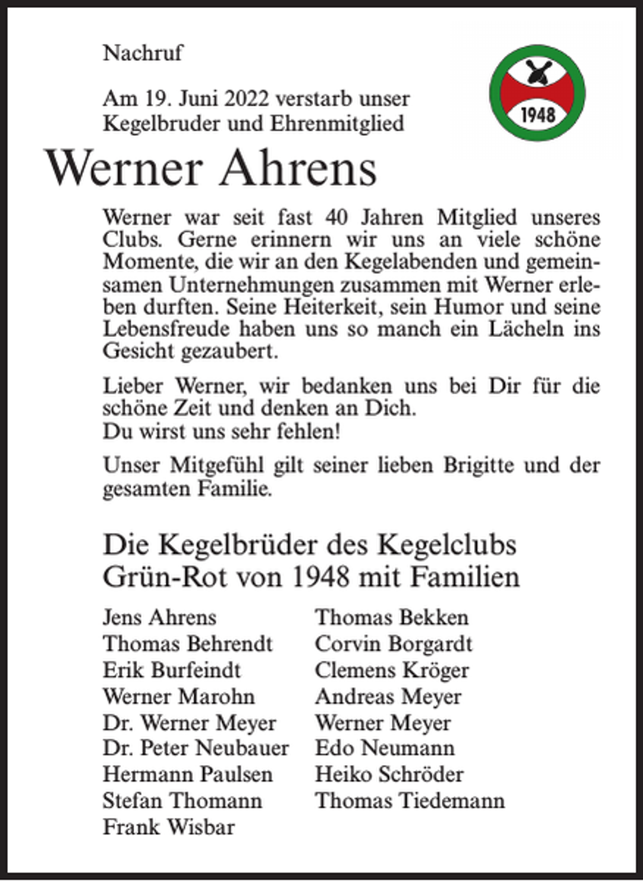 <p>Nachruf<br />Am 19. Juni 2022 verstarb unser<br />Kegelbruder und Ehrenmitglied</p><p>Werner Ahrens<br />Werner war seit fast 40 Jahren Mitglied unseres<br />Clubs. Gerne erinnern wir uns an viele schöne<br />Momente, die wir an den Kegelabenden und gemeinsamen Unternehmungen zusammen mit Werner erleben durften. Seine Heiterkeit, sein Humor und seine<br />Lebensfreude haben uns so manch ein Lächeln ins<br />Gesicht gezaubert.<br />Lieber Werner, wir bedanken uns bei Dir für die<br />schöne Zeit und denken an Dich.<br />Du wirst uns sehr fehlen!<br />Unser Mitgefühl gilt seiner lieben Brigitte und der<br />gesamten Familie.</p><p>Die Kegelbrüder des Kegelclubs<br />Grün-Rot von 1948 mit Familien<br />Jens Ahrens<br />Thomas Behrendt<br />Erik Burfeindt<br />Werner Marohn<br />Dr. Werner Meyer<br />Dr. Peter Neubauer<br />Hermann Paulsen<br />Stefan Thomann<br />Frank Wisbar</p><p>Thomas Bekken<br />Corvin Borgardt<br />Clemens Kröger<br />Andreas Meyer<br />Werner Meyer<br />Edo Neumann<br />Heiko Schröder<br />Thomas Tiedemann</p>