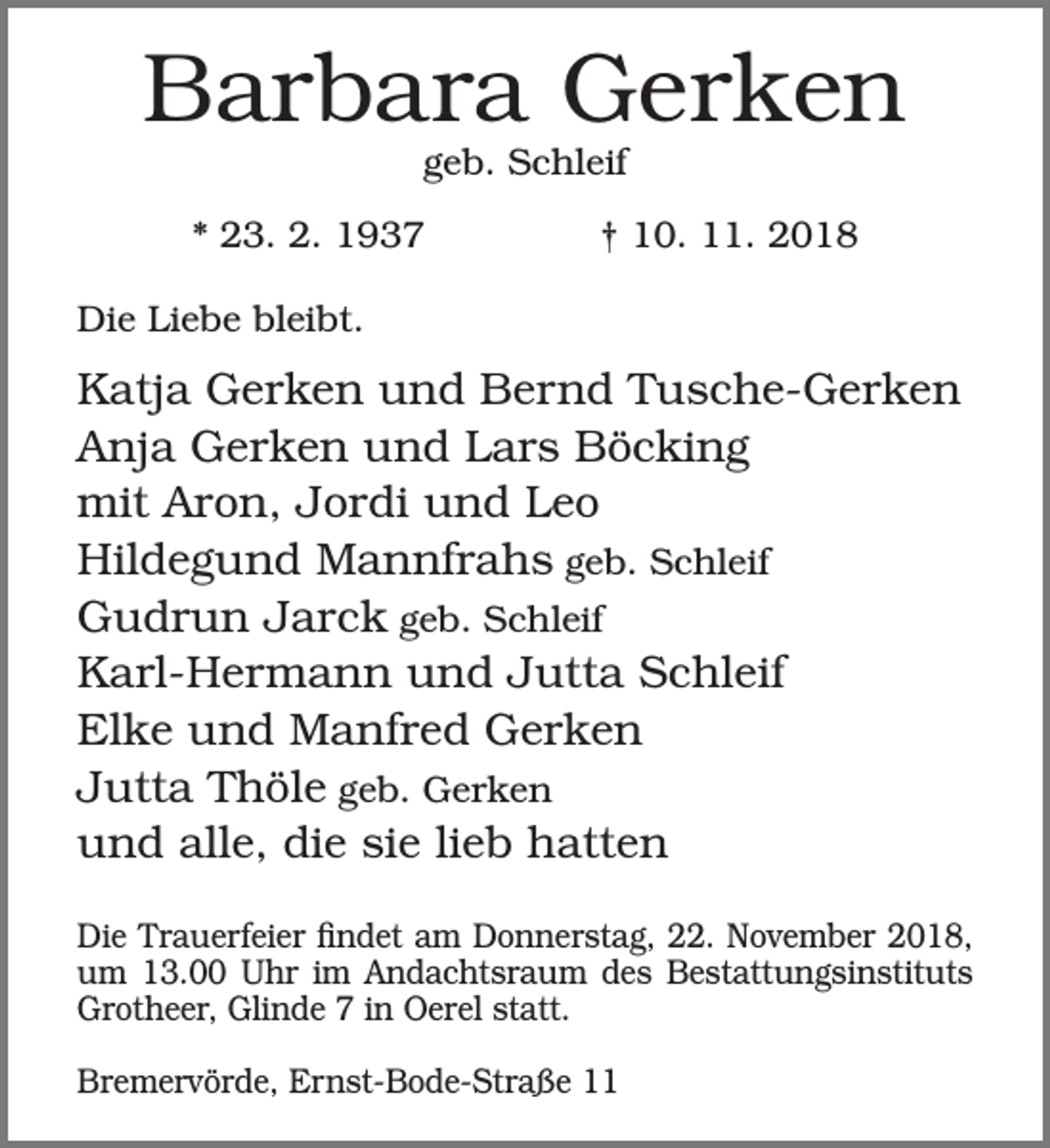 <p>Barbara Gerken<br />geb. Schleif</p><p>* 23. 2. 1937</p><p>† 10. 11. 2018</p><p>Die Liebe bleibt.</p><p>Katja Gerken und Bernd Tusche-Gerken<br />Anja Gerken und Lars Böcking<br />mit Aron, Jordi und Leo<br />Hildegund Mannfrahs geb. Schleif<br />Gudrun Jarck geb. Schleif<br />Karl-Hermann und Jutta Schleif<br />Elke und Manfred Gerken<br />Jutta Thöle geb. Gerken<br />und alle, die sie lieb hatten<br />Die Trauerfeier findet am Donnerstag, 22. November 2018,<br />um 13.00 Uhr im Andachtsraum des Bestattungsinstituts<br />Grotheer, Glinde 7 in Oerel statt.<br />Bremervörde, Ernst-Bode-Straße 11</p>