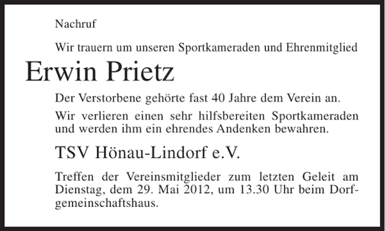 <p>Nachruf</p><p>Wir trauern um unseren Sportkameraden und Ehrenmitglied</p><p>Erwin Prietz<br />Der Verstorbene gehörte fast 40 Jahre dem Verein an.<br />Wir verlieren einen sehr hilfsbereiten Sportkameraden<br />und werden ihm ein ehrendes Andenken bewahren.</p><p>TSV Hönau-Lindorf e.V.<br />Treffen der Vereinsmitglieder zum letzten Geleit am<br />Dienstag, dem 29. Mai 2012, um 13.30 Uhr beim Dorfgemeinschaftshaus.</p>