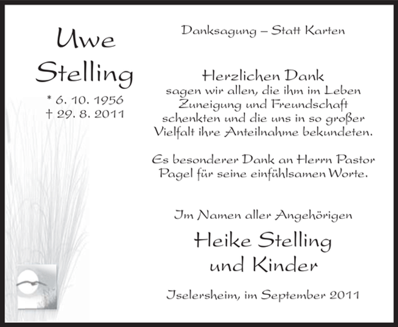 <p>Uwe<br />Stelling<br />* 6. 10. 1956<br />† 29. 8. 2011</p><p>Danksagung – Statt Karten</p><p>Herzlichen Dank</p><p>sagen wir allen, die ihm im Leben<br />Zuneigung und Freundschaft<br />schenkten und die uns in so großer<br />Vielfalt ihre Anteilnahme bekundeten.<br />Es besonderer Dank an Herrn Pastor<br />Pagel für seine einfühlsamen Worte.<br />Im Namen aller Angehörigen</p><p>Heike Stelling<br />und Kinder<br />Iselersheim, im September 2011</p>