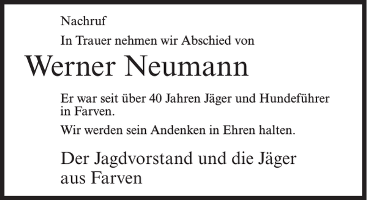 <p>Nachruf<br />In Trauer nehmen wir Abschied von</p><p>Werner Neumann<br />Er war seit über 40 Jahren Jäger und Hundeführer<br />in Farven.<br />Wir werden sein Andenken in Ehren halten.</p><p>Der Jagdvorstand und die Jäger<br />aus Farven</p>