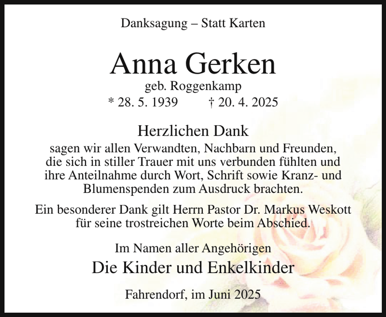 <p>Danksagung – Statt Karten</p><p>Anna Gerken</p><p>geb. Roggenkamp<br />* 28. 5. 1939<br />† 20. 4. 2025</p><p>Herzlichen Dank</p><p>sagen wir allen Verwandten, Nachbarn und Freunden,<br />die sich in stiller Trauer mit uns verbunden fühlten und<br />ihre Anteilnahme durch Wort, Schrift sowie Kranz- und<br />Blumenspenden zum Ausdruck brachten.<br />Ein besonderer Dank gilt Herrn Pastor Dr. Markus Weskott<br />für seine trostreichen Worte beim Abschied.<br />Im Namen aller Angehörigen</p><p>Die Kinder und Enkelkinder<br />Fahrendorf, im Juni 2025</p>