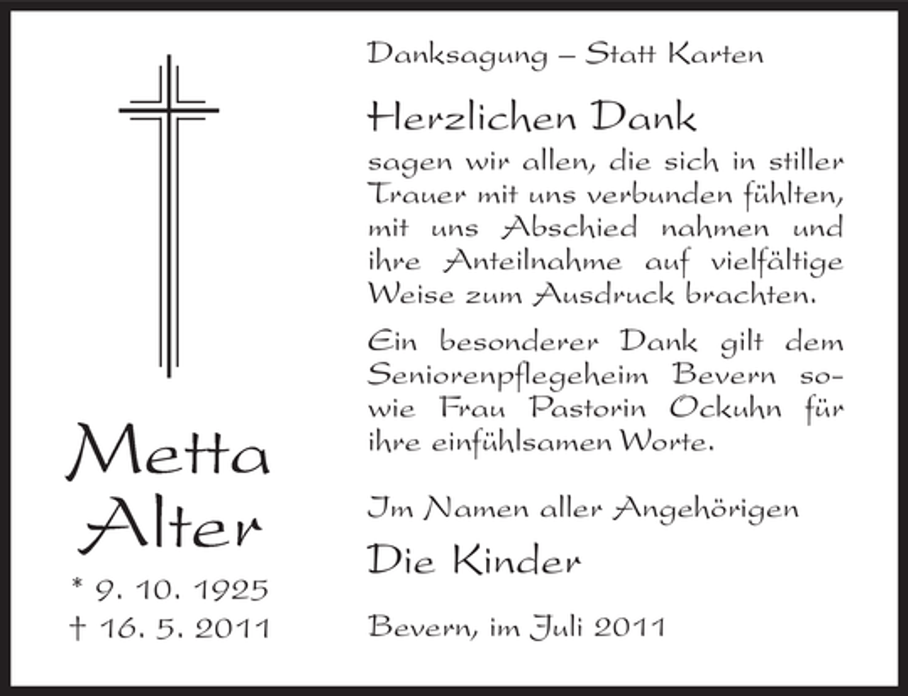 <p>Danksagung – Statt Karten</p><p>Herzlichen Dank</p><p>Metta<br />Alter<br />* 9. 10. 1925<br />† 16. 5. 2011</p><p>sagen wir allen, die sich in stiller<br />Trauer mit uns verbunden fühlten,<br />mit uns Abschied nahmen und<br />ihre Anteilnahme auf vielfältige<br />Weise zum Ausdruck brachten.<br />Ein besonderer Dank gilt dem<br />Seniorenpflegeheim Bevern sowie Frau Pastorin Ockuhn für<br />ihre einfühlsamen Worte.<br />Im Namen aller Angehörigen</p><p>Die Kinder<br />Bevern, im Juli 2011</p>