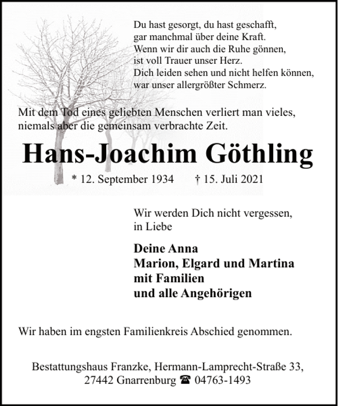 <p>Du hast gesorgt, du hast geschafft,<br />gar manchmal über deine Kraft.<br />Wenn wir dir auch die Ruhe gönnen,<br />ist voll Trauer unser Herz.<br />Dich leiden sehen und nicht helfen können,<br />war unser allergrößter Schmerz.</p><p>Mit dem Tod eines geliebten Menschen verliert man vieles,<br />niemals aber die gemeinsam verbrachte Zeit.</p><p>Hans-Joachim Göthling<br />* 12. September 1934</p><p>† 15. Juli 2021</p><p>Wir werden Dich nicht vergessen,<br />in Liebe</p><p>Deine Anna<br />Marion, Elgard und Martina<br />mit Familien<br />und alle Angehörigen<br />Wir haben im engsten Familienkreis Abschied genommen.<br />Bestattungshaus Franzke, Hermann-Lamprecht-Straße 33,<br />27442 Gnarrenburg ( 04763-1493</p>