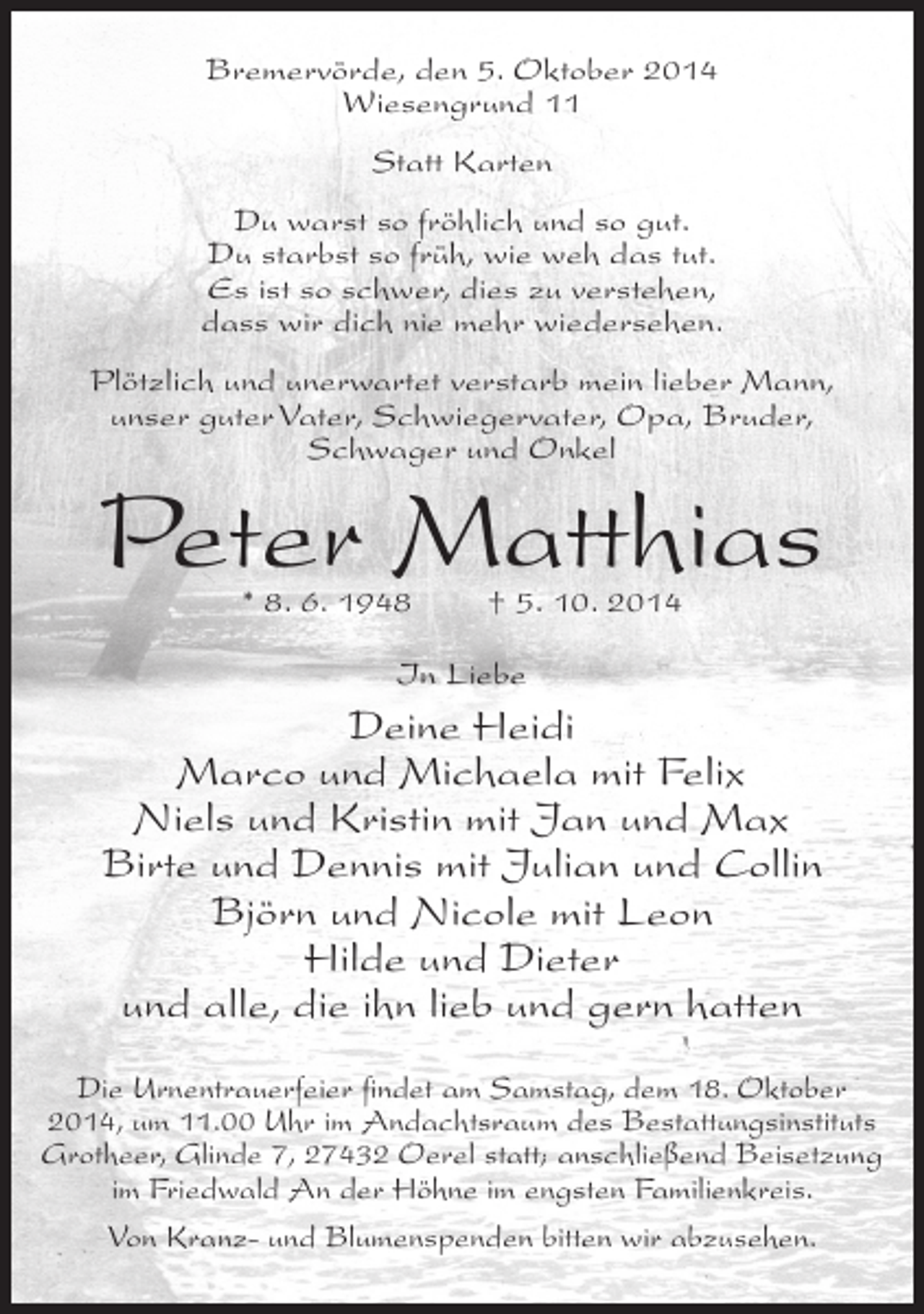 <p>Bremervörde, den 5. Oktober 2014<br />Wiesengrund 11<br />Statt Karten<br />Du warst so fröhlich und so gut.<br />Du starbst so früh, wie weh das tut.<br />Es ist so schwer, dies zu verstehen,<br />dass wir dich nie mehr wiedersehen.<br />Plötzlich und unerwartet verstarb mein lieber Mann,<br />unser guter Vater, Schwiegervater, Opa, Bruder,<br />Schwager und Onkel</p><p>Peter Matthias<br />* 8. 6. 1948</p><p>† 5. 10. 2014</p><p>In Liebe</p><p>Deine Heidi<br />Marco und Michaela mit Felix<br />Niels und Kristin mit Jan und Max<br />Birte und Dennis mit Julian und Collin<br />Björn und Nicole mit Leon<br />Hilde und Dieter<br />und alle, die ihn lieb und gern hatten<br />Die Urnentrauerfeier findet am Samstag, dem 18. Oktober<br />2014, um 11.00 Uhr im Andachtsraum des Bestattungsinstituts<br />Grotheer, Glinde 7, 27432 Oerel statt; anschließend Beisetzung<br />im Friedwald An der Höhne im engsten Familienkreis.<br />Von Kranz- und Blumenspenden bitten wir abzusehen.</p>