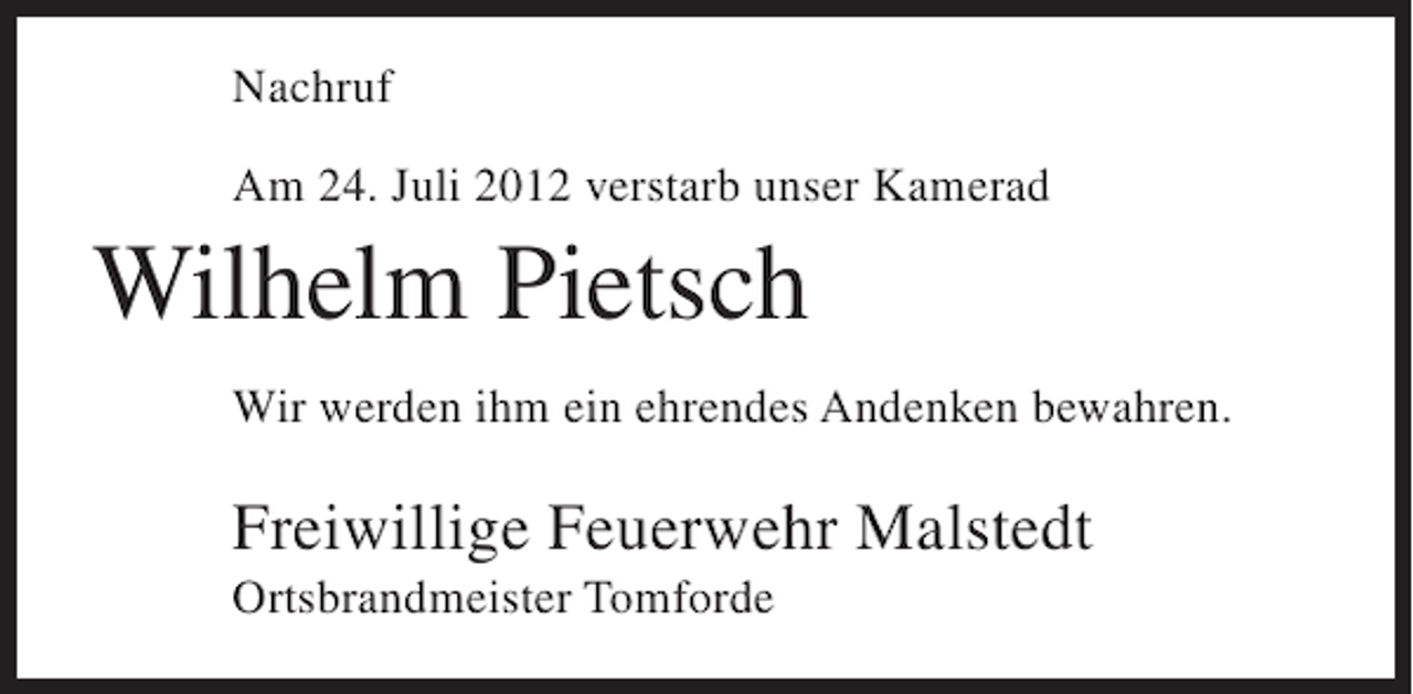 <p>Nachruf<br />Am 24. Juli 2012 verstarb unser Kamerad</p><p>Wilhelm Pietsch<br />Wir werden ihm ein ehrendes Andenken bewahren.</p><p>Freiwillige Feuerwehr Malstedt<br />Ortsbrandmeister Tomforde</p>