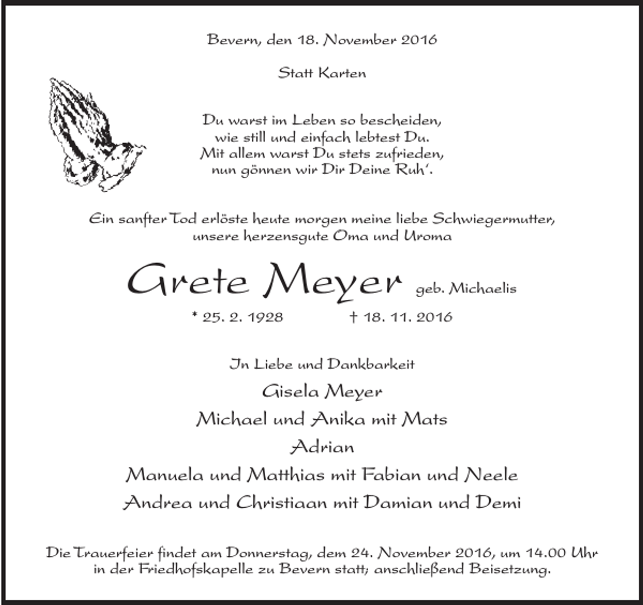 <p>Bevern, den 18. November 2016<br />Statt Karten<br />Du warst im Leben so bescheiden,<br />wie still und einfach lebtest Du.<br />Mit allem warst Du stets zufrieden,<br />nun gönnen wir Dir Deine Ruh‘.<br />Ein sanfter Tod erlöste heute morgen meine liebe Schwiegermutter,<br />unsere herzensgute Oma und Uroma</p><p>Grete Meyer</p><p>geb. Michaelis</p><p>* 25. 2. 1928 † 18. 11. 2016<br />In Liebe und Dankbarkeit</p><p>Gisela Meyer<br />Michael und Anika mit Mats<br />Adrian<br />Manuela und Matthias mit Fabian und Neele<br />Andrea und Christiaan mit Damian und Demi<br />Die Trauerfeier findet am Donnerstag, dem 24. November 2016, um 14.00 Uhr<br />in der Friedhofskapelle zu Bevern statt; anschließend Beisetzung.</p>