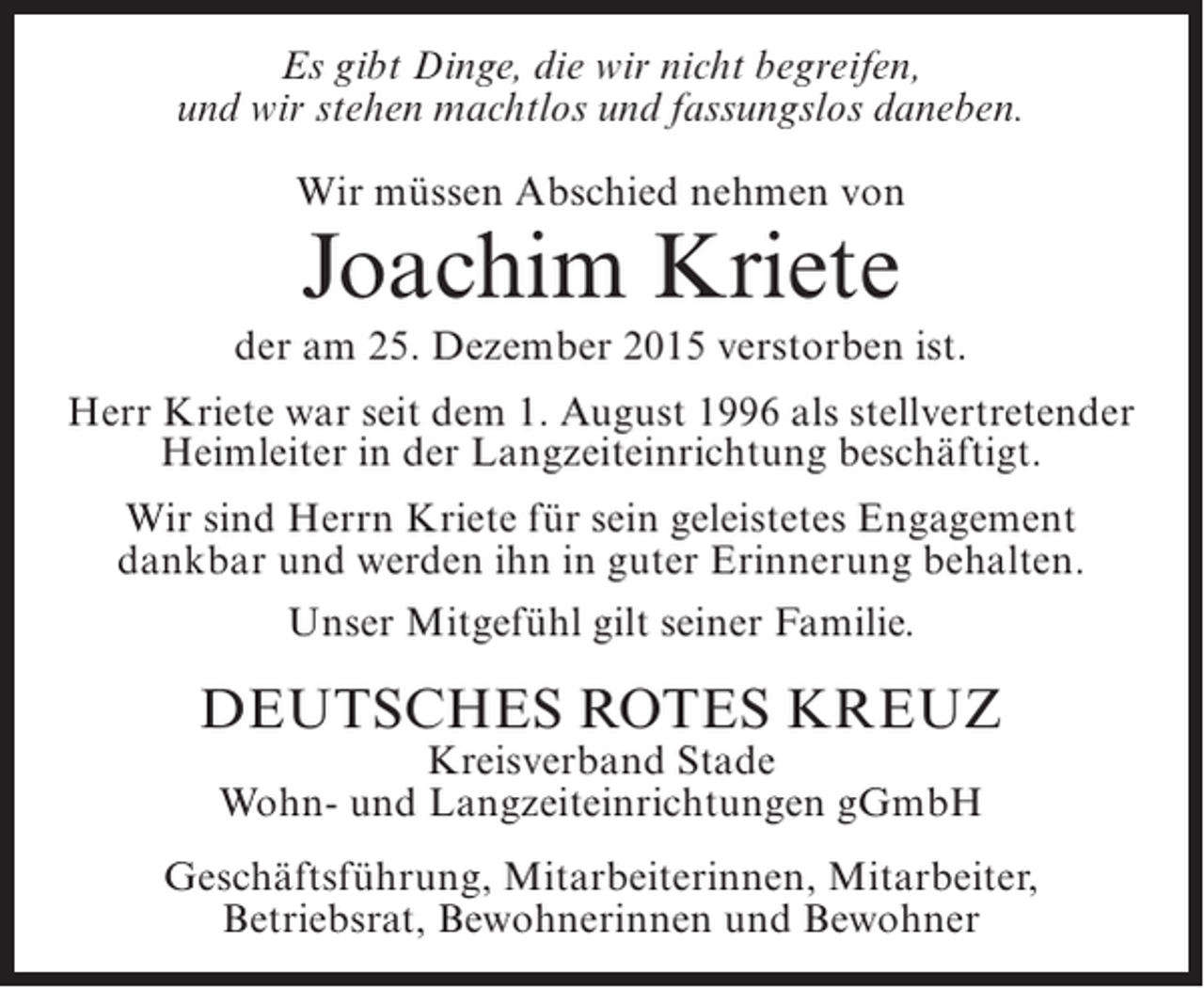 <p>Es gibt Dinge, die wir nicht begreifen,<br />und wir stehen machtlos und fassungslos daneben.<br />Wir mÃ¼ssen Abschied nehmen von</p><p>Joachim Kriete</p><p>der am 25. Dezember 2015 verstorben ist.<br />Herr Kriete war seit dem 1. August 1996 als stellvertretender<br />Heimleiter in der Langzeiteinrichtung beschÃ¤ftigt.<br />Wir sind Herrn Kriete fÃ¼r sein geleistetes Engagement<br />dankbar und werden ihn in guter Erinnerung behalten.<br />Unser MitgefÃ¼hl gilt seiner Familie.</p><p>DEUTSCHES ROTES KREUZ<br />Kreisverband Stade<br />Wohn- und Langzeiteinrichtungen gGmbH</p><p>GeschÃ¤ftsfÃ¼hrung, Mitarbeiterinnen, Mitarbeiter,<br />Betriebsrat, Bewohnerinnen und Bewohner</p>