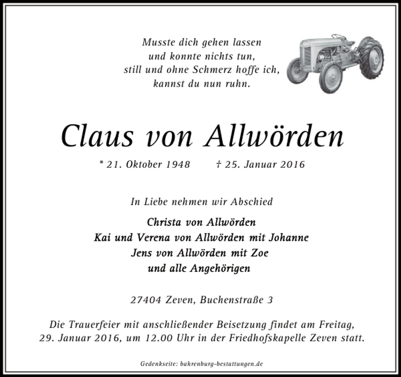 <p>Musste dich gehen lassen<br />und konnte nichts tun,<br />still und ohne Schmerz hoffe ich,<br />kannst du nun ruhn.</p><p>Claus von Allwörden<br />* 21. Oktober 1948</p><p>† 25. Januar 2016</p><p>In Liebe nehmen wir Abschied</p><p>27404 Zeven, Buchenstraße 3<br />Die Trauerfeier mit anschließender Beisetzung findet am Freitag,<br />29. Januar 2016, um 12.00 Uhr in der Friedhofskapelle Zeven statt.<br />Gedenkseite: bahrenburg-bestattungen.de</p>