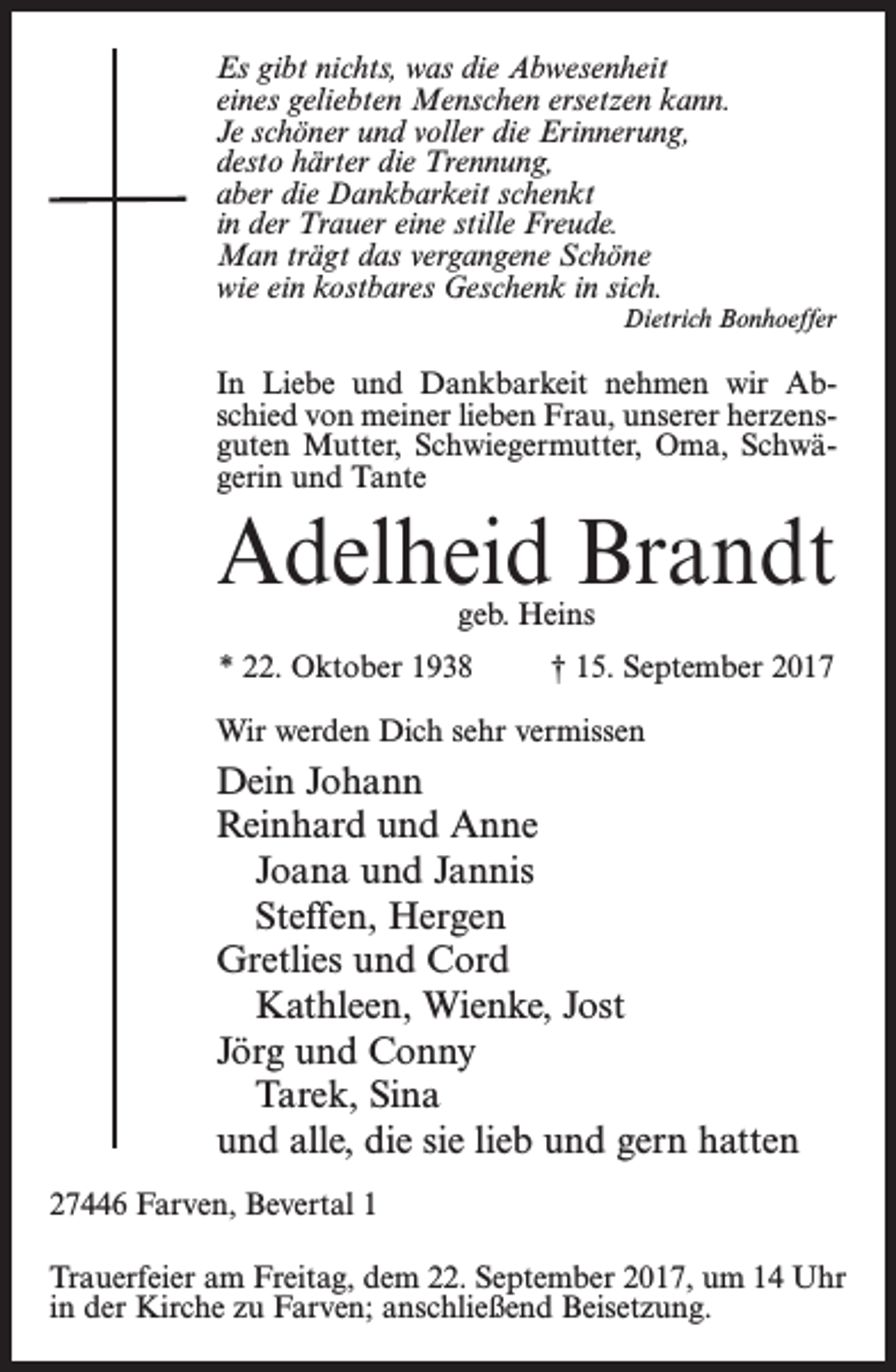 <p>Es gibt nichts, was die Abwesenheit<br />eines geliebten Menschen ersetzen kann.<br />Je schöner und voller die Erinnerung,<br />desto härter die Trennung,<br />aber die Dankbarkeit schenkt<br />in der Trauer eine stille Freude.<br />Man trägt das vergangene Schöne<br />wie ein kostbares Geschenk in sich.<br />Dietrich Bonhoeffer</p><p>In Liebe und Dankbarkeit nehmen wir Abschied von meiner lieben Frau, unserer herzensguten Mutter, Schwiegermutter, Oma, Schwägerin und Tante</p><p>Adelheid Brandt<br />geb. Heins</p><p>* 22. Oktober 1938 † 15. September 2017<br />Wir werden Dich sehr vermissen</p><p>Dein Johann<br />Reinhard und Anne<br />Joana und Jannis<br />Steffen, Hergen<br />Gretlies und Cord<br />Kathleen, Wienke, Jost<br />Jörg und Conny<br />Tarek, Sina<br />und alle, die sie lieb und gern hatten<br />27446 Farven, Bevertal 1<br />Trauerfeier am Freitag, dem 22. September 2017, um 14 Uhr<br />in der Kirche zu Farven; anschließend Beisetzung.</p>