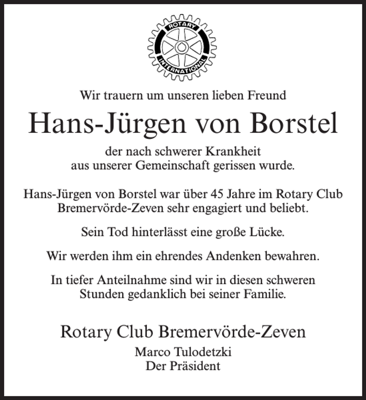 <p>Wir trauern um unseren lieben Freund</p><p>Hans-Jürgen von Borstel<br />der nach schwerer Krankheit<br />aus unserer Gemeinschaft gerissen wurde.<br />Hans-Jürgen von Borstel war über 45 Jahre im Rotary Club<br />Bremervörde-Zeven sehr engagiert und beliebt.<br />Sein Tod hinterlässt eine große Lücke.<br />Wir werden ihm ein ehrendes Andenken bewahren.<br />In tiefer Anteilnahme sind wir in diesen schweren<br />Stunden gedanklich bei seiner Familie.</p><p>Rotary Club Bremervörde-Zeven<br />Marco Tulodetzki<br />Der Präsident</p>