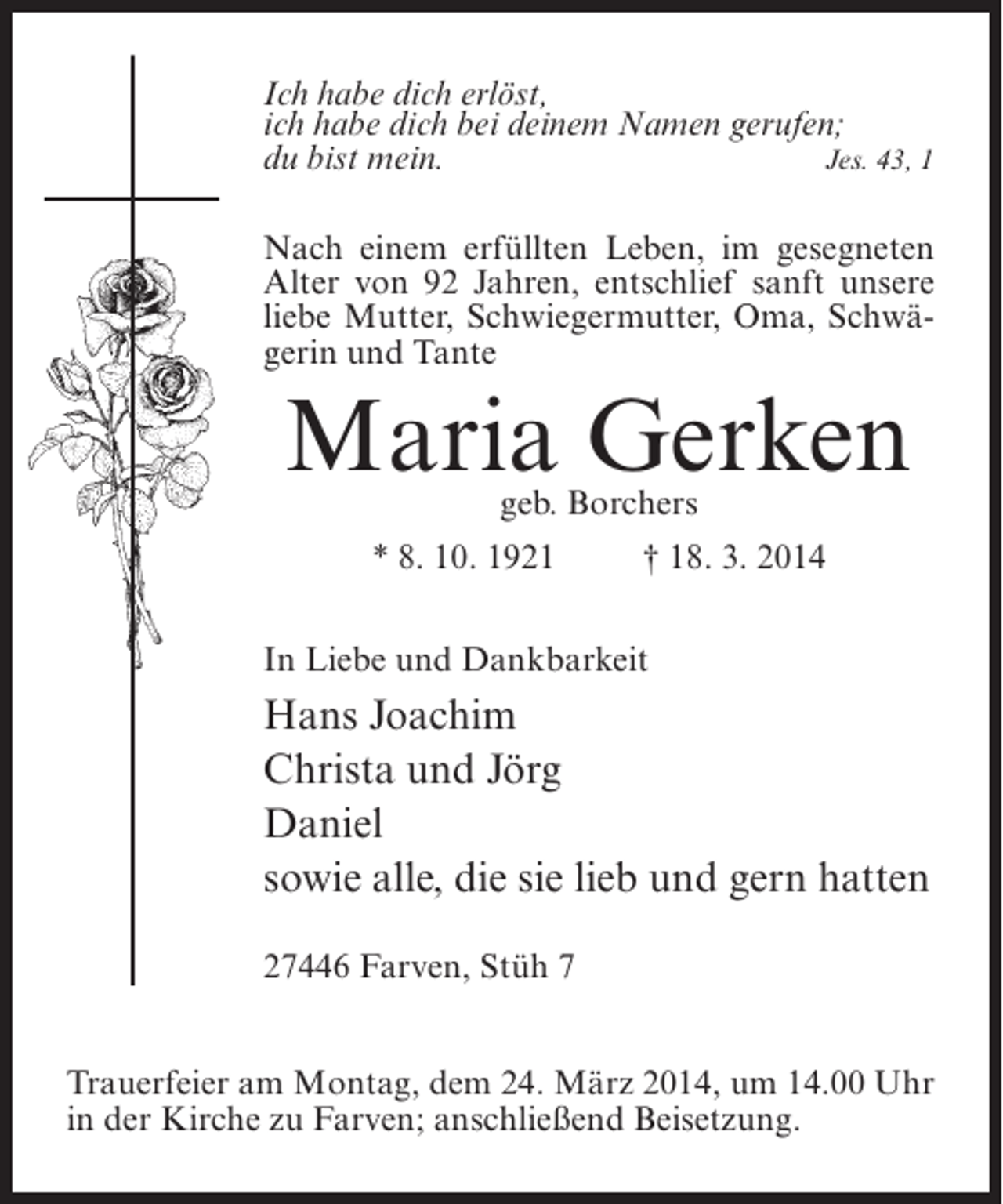 <p>Ich habe dich erlöst,<br />ich habe dich bei deinem Namen gerufen;<br />du bist mein.<br />Jes. 43, 1<br />Nach einem erfüllten Leben, im gesegneten<br />Alter von 92 Jahren, entschlief sanft unsere<br />liebe Mutter, Schwiegermutter, Oma, Schwägerin und Tante</p><p>Maria Gerken<br />geb. Borchers</p><p>* 8. 10. 1921 † 18. 3. 2014<br />In Liebe und Dankbarkeit</p><p>Hans Joachim<br />Christa und Jörg<br />Daniel<br />sowie alle, die sie lieb und gern hatten<br />27446 Farven, Stüh 7<br />Trauerfeier am Montag, dem 24. März 2014, um 14.00 Uhr<br />in der Kirche zu Farven; anschließend Beisetzung.</p>
