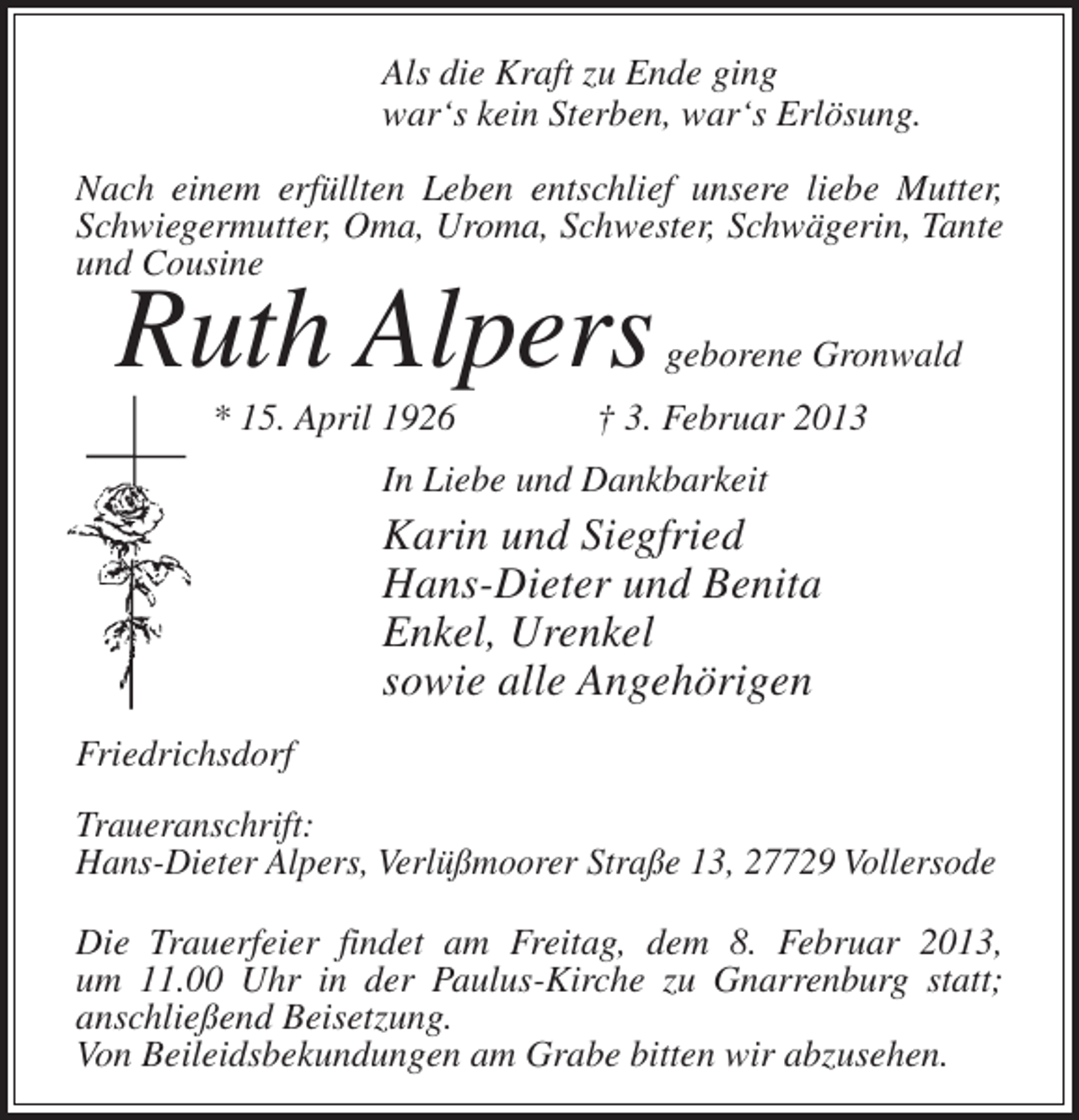 <p>Als die Kraft zu Ende ging<br />war‘s kein Sterben, war‘s Erlösung.<br />Nach einem erfüllten Leben entschlief unsere liebe Mutter,<br />Schwiegermutter, Oma, Uroma, Schwester, Schwägerin, Tante<br />und Cousine</p><p>Ruth Alpers<br />* 15. April 1926</p><p>geborene Gronwald</p><p>† 3. Februar 2013</p><p>In Liebe und Dankbarkeit</p><p>Karin und Siegfried<br />Hans-Dieter und Benita<br />Enkel, Urenkel<br />sowie alle Angehörigen<br />Friedrichsdorf<br />Traueranschrift:<br />Hans-Dieter Alpers, Verlüßmoorer Straße 13, 27729 Vollersode<br />Die Trauerfeier findet am Freitag, dem 8. Februar 2013,<br />um 11.00 Uhr in der Paulus-Kirche zu Gnarrenburg statt;<br />anschließend Beisetzung.<br />Von Beileidsbekundungen am Grabe bitten wir abzusehen.</p>