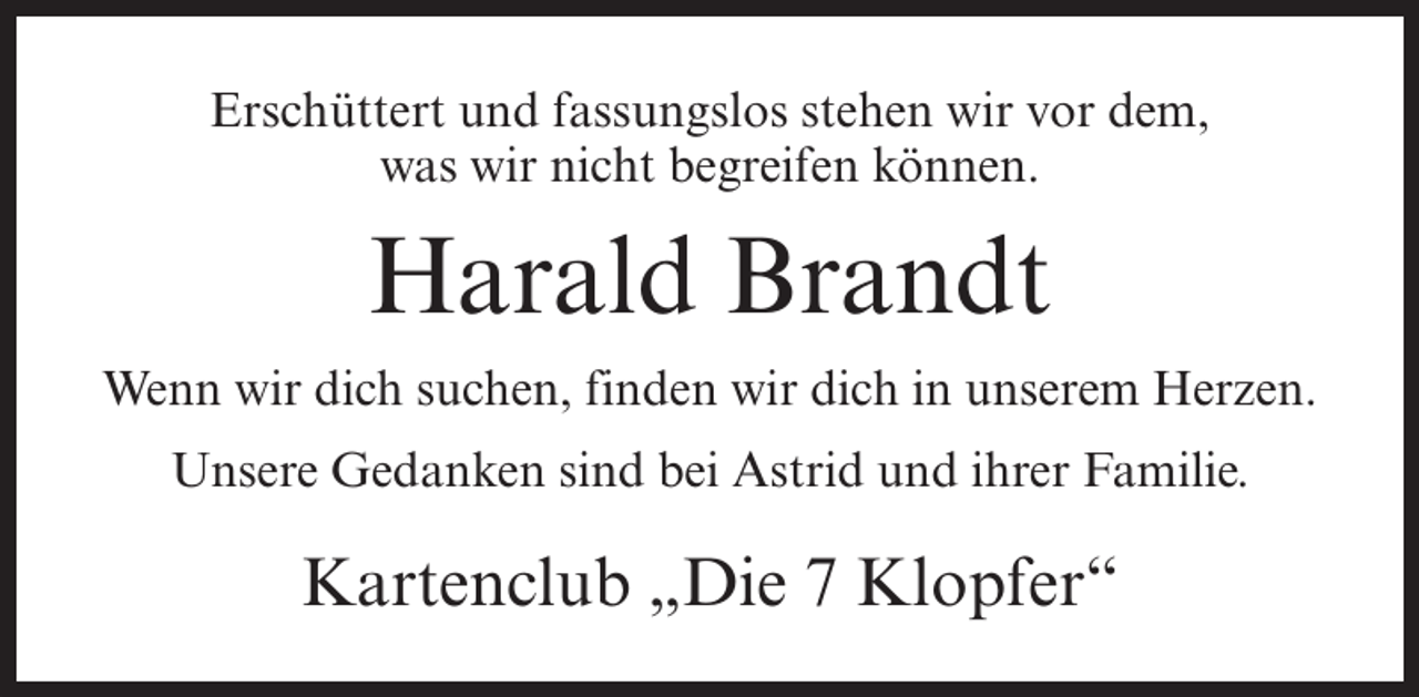<p>Erschüttert und fassungslos stehen wir vor dem,<br />was wir nicht begreifen können.</p><p>Harald Brandt<br />Wenn wir dich suchen, finden wir dich in unserem Herzen.<br />Unsere Gedanken sind bei Astrid und ihrer Familie.</p><p>Kartenclub „Die 7 Klopfer“</p>