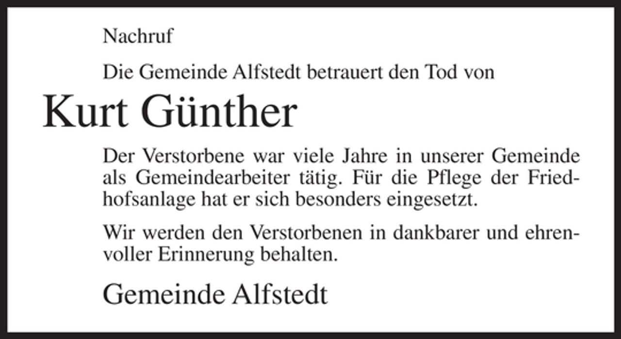 <p>Nachruf<br />Die Gemeinde Alfstedt betrauert den Tod von</p><p>Kurt Günther<br />Der Verstorbene war viele Jahre in unserer Gemeinde<br />als Gemeindearbeiter tätig. Für die Pflege der Friedhofsanlage hat er sich besonders eingesetzt.<br />Wir werden den Verstorbenen in dankbarer und ehrenvoller Erinnerung behalten.</p><p>Gemeinde Alfstedt</p>