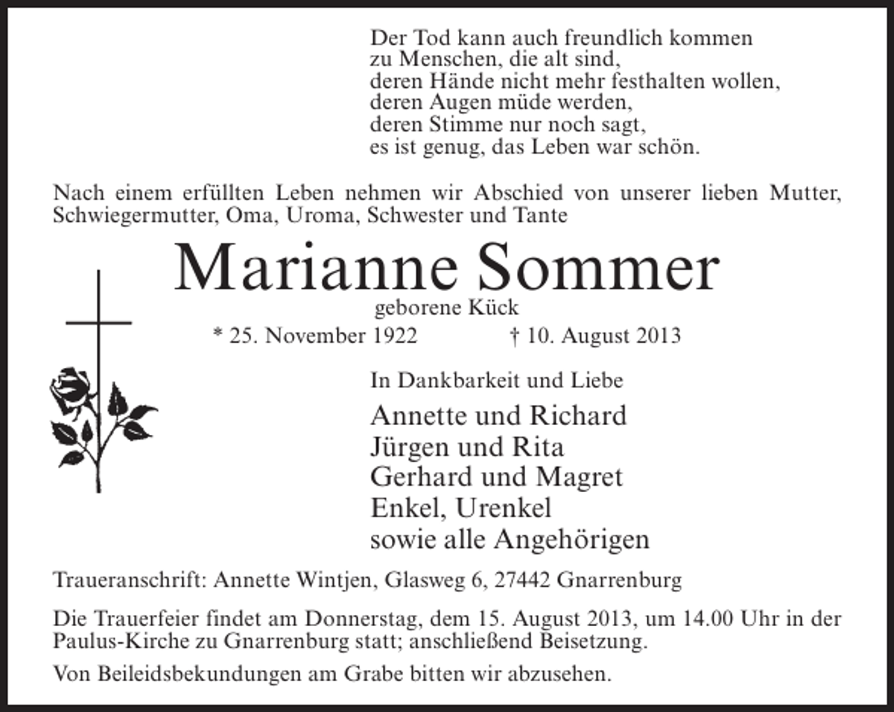 <p>Der Tod kann auch freundlich kommen<br />zu Menschen, die alt sind,<br />deren Hände nicht mehr festhalten wollen,<br />deren Augen müde werden,<br />deren Stimme nur noch sagt,<br />es ist genug, das Leben war schön.<br />Nach einem erfüllten Leben nehmen wir Abschied von unserer lieben Mutter,<br />Schwiegermutter, Oma, Uroma, Schwester und Tante</p><p>Marianne Sommer<br />geborene Kück<br />* 25. November 1922 † 10. August 2013<br />In Dankbarkeit und Liebe</p><p>Annette und Richard<br />Jürgen und Rita<br />Gerhard und Magret<br />Enkel, Urenkel<br />sowie alle Angehörigen<br />Traueranschrift: Annette Wintjen, Glasweg 6, 27442 Gnarrenburg<br />Die Trauerfeier findet am Donnerstag, dem 15. August 2013, um 14.00 Uhr in der<br />Paulus-Kirche zu Gnarrenburg statt; anschließend Beisetzung.<br />Von Beileidsbekundungen am Grabe bitten wir abzusehen.</p>
