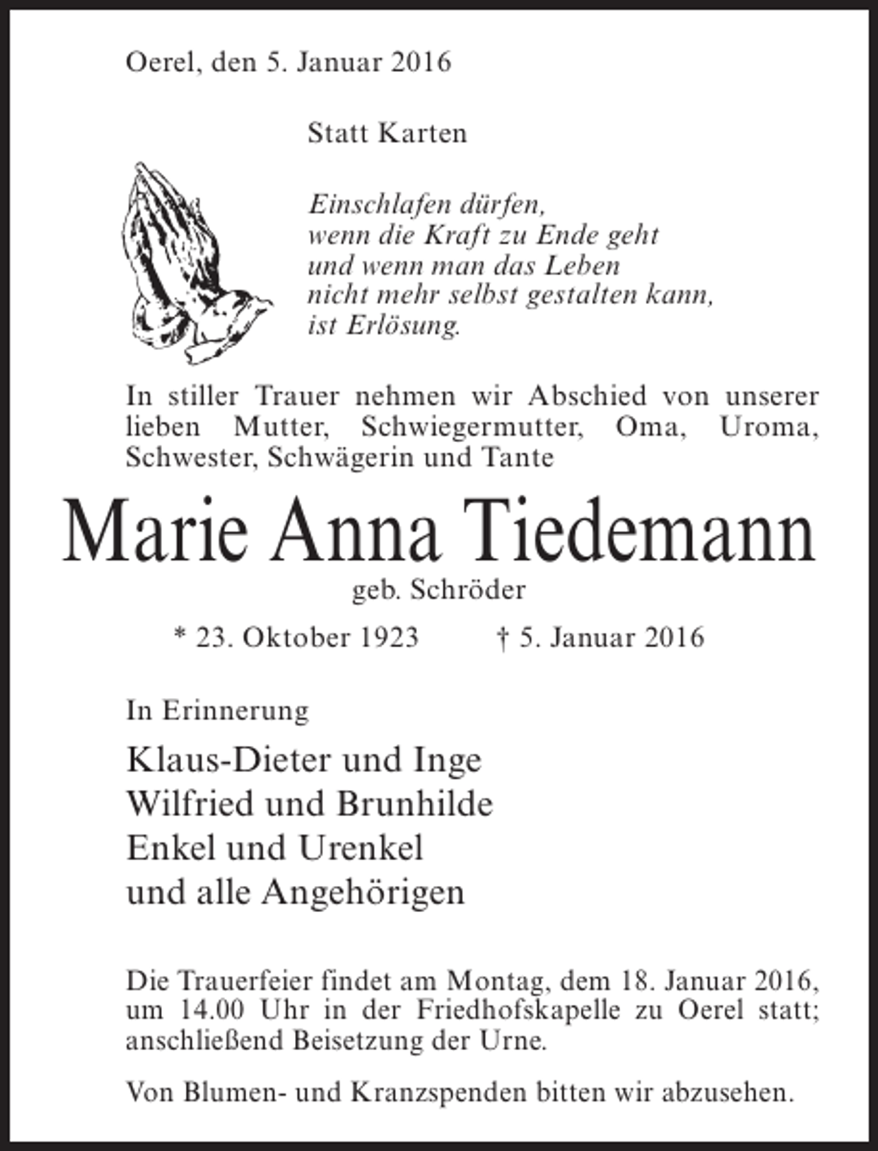 <p>Oerel, den 5. Januar 2016<br />Statt Karten<br />Einschlafen dürfen,<br />wenn die Kraft zu Ende geht<br />und wenn man das Leben<br />nicht mehr selbst gestalten kann,<br />ist Erlösung.<br />In stiller Trauer nehmen wir Abschied von unserer<br />lieben Mutter, Schwiegermutter, Oma, Uroma,<br />Schwester, Schwägerin und Tante</p><p>Marie Anna Tiedemann<br />geb. Schröder</p><p>* 23. Oktober 1923 † 5. Januar 2016<br />In Erinnerung</p><p>Klaus-Dieter und Inge<br />Wilfried und Brunhilde<br />Enkel und Urenkel<br />und alle Angehörigen<br />Die Trauerfeier findet am Montag, dem 18. Januar 2016,<br />um 14.00 Uhr in der Friedhofskapelle zu Oerel statt;<br />anschließend Beisetzung der Urne.<br />Von Blumen- und Kranzspenden bitten wir abzusehen.</p>