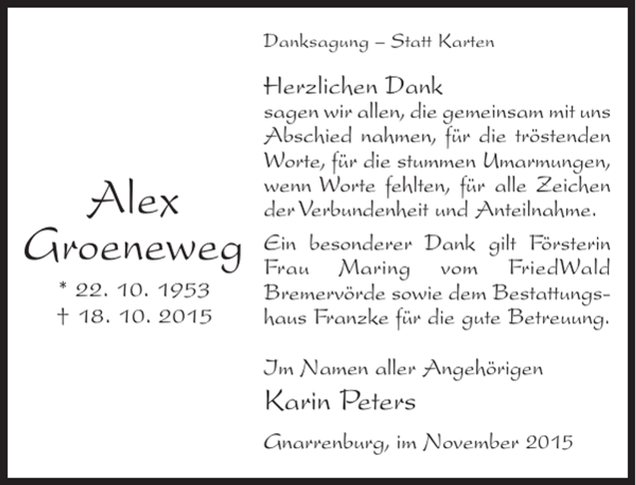<p>Danksagung – Statt Karten</p><p>Herzlichen Dank</p><p>Alex<br />Groeneweg<br />* 22. 10. 1953<br />† 18. 10. 2015</p><p>sagen wir allen, die gemeinsam mit uns<br />Abschied nahmen, für die tröstenden<br />Worte, für die ­ tummen Umarmungen,<br />s<br />wenn Worte ­ehlten, für alle Zeichen<br />f<br />der Verbundenheit und Anteilnahme.<br />Ein besonderer Dank gilt ­ örsterin<br />F<br />Frau Maring vom FriedWald<br />B<br />­ remervörde sowie dem Bestattungs­<br />haus Franzke für die gute Betreuung.<br />Im Namen aller Angehörigen</p><p>Karin Peters<br />Gnarrenburg, im November 2015</p>