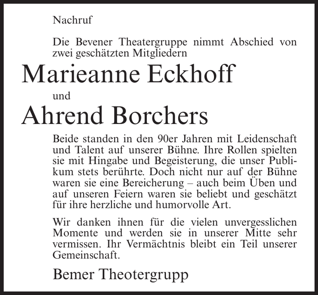 <p>Nachruf<br />Die Bevener Theatergruppe nimmt Abschied von<br />zwei geschätzten Mitgliedern</p><p>Marieanne Eckhoff<br />und</p><p>Ahrend Borchers<br />Beide standen in den 90er Jahren mit Leidenschaft<br />und Talent auf unserer Bühne. Ihre Rollen spielten<br />sie mit Hingabe und Begeisterung, die unser Publikum stets berührte. Doch nicht nur auf der Bühne<br />waren sie eine Bereicherung – auch beim Üben und<br />auf unseren Feiern waren sie beliebt und geschätzt<br />für ihre herzliche und humorvolle Art.<br />Wir danken ihnen für die vielen unvergesslichen<br />Momente und werden sie in unserer Mitte sehr<br />vermissen. Ihr Vermächtnis bleibt ein Teil unserer<br />Gemeinschaft.</p><p>Bemer Theotergrupp</p>