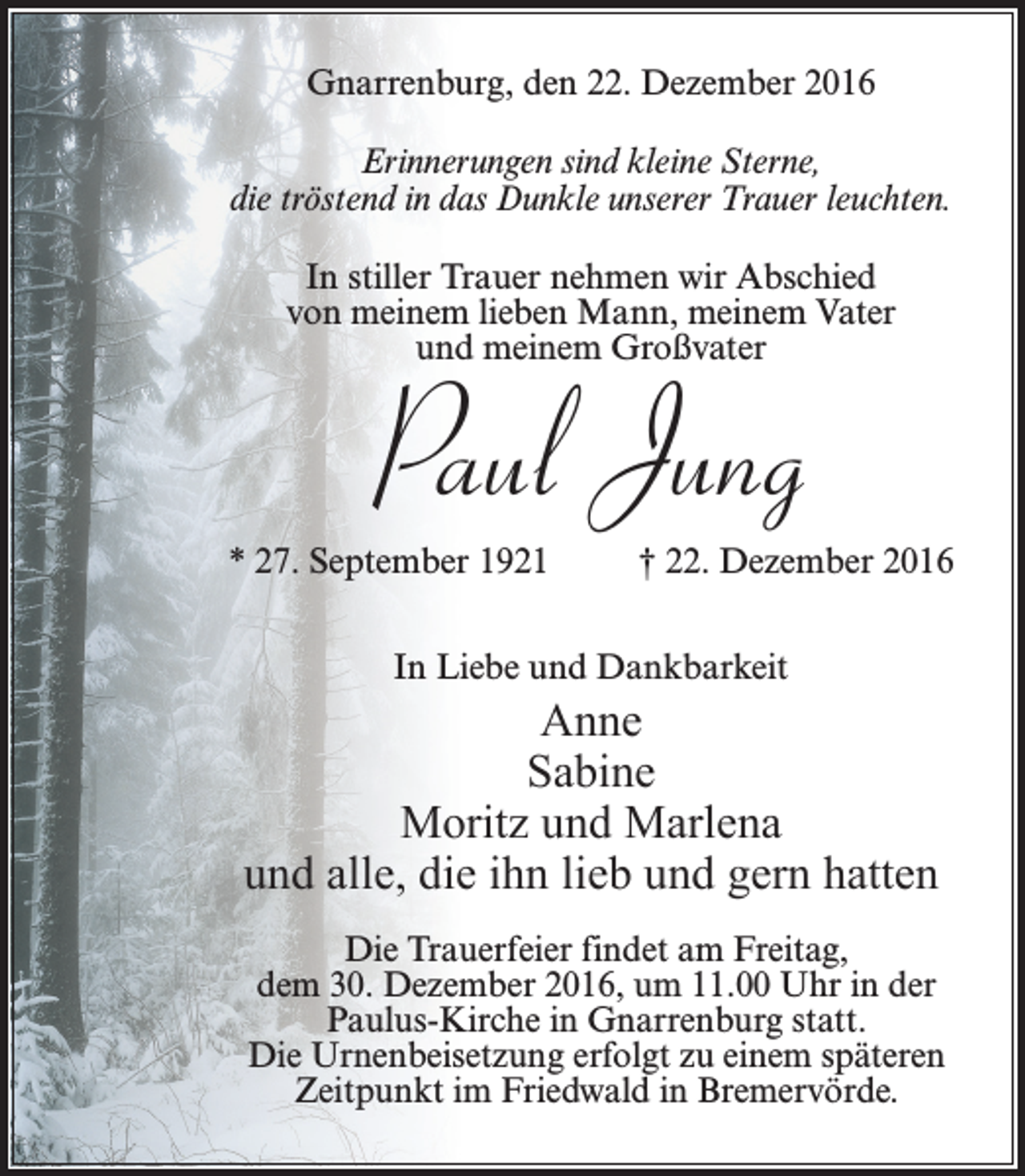 <p>Gnarrenburg, den 22. Dezember 2016<br />Erinnerungen sind kleine Sterne,<br />die tröstend in das Dunkle unserer Trauer leuchten.<br />In stiller Trauer nehmen wir Abschied<br />von meinem lieben Mann, meinem Vater<br />und meinem Großvater</p><p>Paul Jung</p><p>* 27. September 1921 † 22. Dezember 2016<br />In Liebe und Dankbarkeit</p><p>Anne<br />Sabine<br />Moritz und Marlena<br />und alle, die ihn lieb und gern hatten<br />Die Trauerfeier findet am Freitag,<br />dem 30. Dezember 2016, um 11.00 Uhr in der<br />Paulus-Kirche in Gnarrenburg statt.<br />Die Urnenbeisetzung erfolgt zu einem späteren<br />Zeitpunkt im Friedwald in Bremervörde.</p>