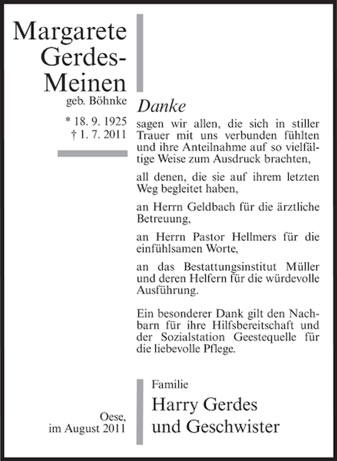 <p>Margarete<br />GerdesMeinen<br />geb. Böhnke</p><p>Danke</p><p>* 18. 9. 1925 sagen wir allen, die sich in stiller<br />† 1. 7. 2011 Trauer mit uns verbunden fühlten<br />und ihre Anteilnahme auf so vielfältige Weise zum Ausdruck brachten,<br />all denen, die sie auf ihrem letzten<br />Weg begleitet haben,<br />an Herrn Geldbach für die ärztliche<br />Betreuung,<br />an Herrn Pastor Hellmers für die<br />einfühlsamen Worte,<br />an das Bestattungsinstitut Müller<br />und deren Helfern für die würdevolle<br />Ausführung.<br />Ein besonderer Dank gilt den Nachbarn für ihre Hilfsbereitschaft und<br />der Sozialstation Geestequelle für<br />die liebevolle Pflege.<br />Familie<br />Oese,<br />im August 2011</p><p>Harry Gerdes<br />und Geschwister</p>