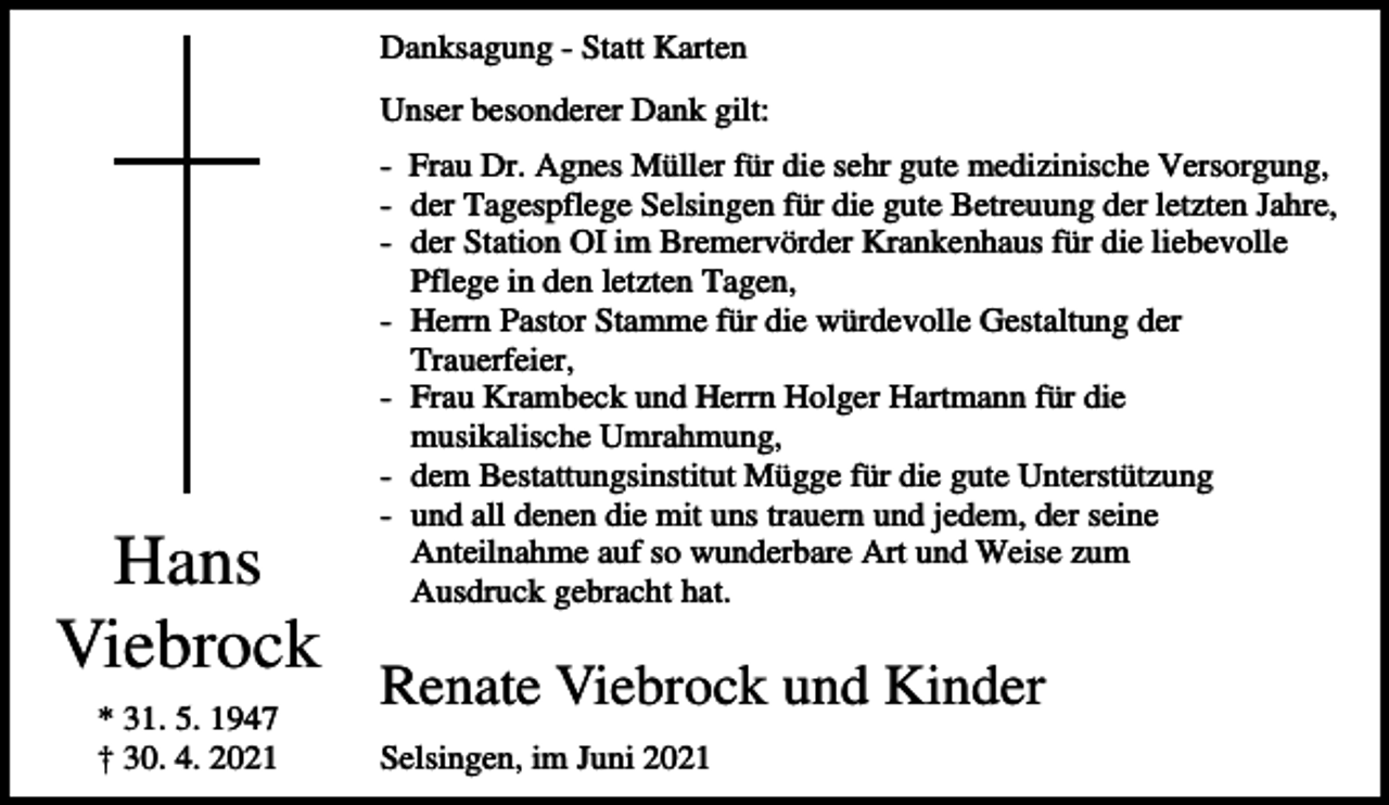 <p>Danksagung - Statt Karten<br />Unser besonderer Dank gilt:</p><p>Hans<br />Viebrock<br />* 31. 5. 1947<br />† 30. 4. 2021</p><p>- Frau Dr. Agnes Müller für die sehr gute medizinische Versorgung,<br />- der Tagespflege Selsingen für die gute Betreuung der letzten Jahre,<br />- der Station OI im Bremervörder Krankenhaus für die liebevolle<br />Pflege in den letzten Tagen,<br />- Herrn Pastor Stamme für die würdevolle Gestaltung der<br />Trauerfeier,<br />- Frau Krambeck und Herrn Holger Hartmann für die<br />musikalische Umrahmung,<br />- dem Bestattungsinstitut Mügge für die gute Unterstützung<br />- und all denen die mit uns trauern und jedem, der seine<br />Anteilnahme auf so wunderbare Art und Weise zum<br />Ausdruck gebracht hat.</p><p>Renate Viebrock und Kinder<br />Selsingen, im Juni 2021</p>
