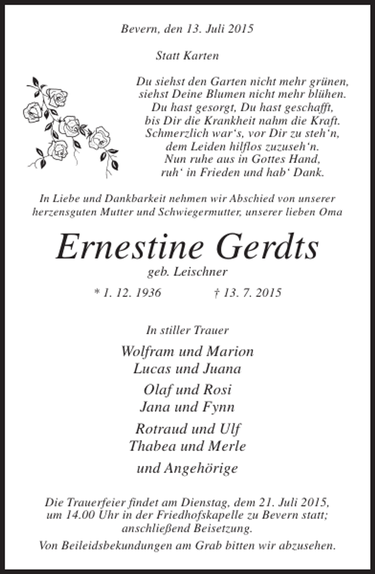 <p>Bevern, den 13. Juli 2015<br />Statt Karten<br />Du siehst den Garten nicht mehr grünen,<br />siehst Deine Blumen nicht mehr blühen.<br />Du hast gesorgt, Du hast geschafft,<br />bis Dir die Krankheit nahm die Kraft.<br />Schmerzlich war‘s, vor Dir zu steh‘n,<br />dem Leiden hilflos zuzuseh‘n.<br />Nun ruhe aus in Gottes Hand,<br />ruh‘ in Frieden und hab‘ Dank.<br />In Liebe und Dankbarkeit nehmen wir Abschied von unserer<br />herzensguten Mutter und Schwiegermutter, unserer lieben Oma</p><p>Ernestine Gerdts<br />geb. Leischner</p><p>* 1. 12. 1936</p><p>† 13. 7. 2015</p><p>In stiller Trauer</p><p>Wolfram und Marion<br />Lucas und Juana<br />Olaf und Rosi<br />Jana und Fynn<br />Rotraud und Ulf<br />Thabea und Merle<br />und Angehörige<br />Die Trauerfeier findet am Dienstag, dem 21. Juli 2015,<br />um 14.00 Uhr in der Friedhofskapelle zu Bevern statt;<br />anschließend Beisetzung.<br />Von Beileidsbekundungen am Grab bitten wir abzusehen.</p>