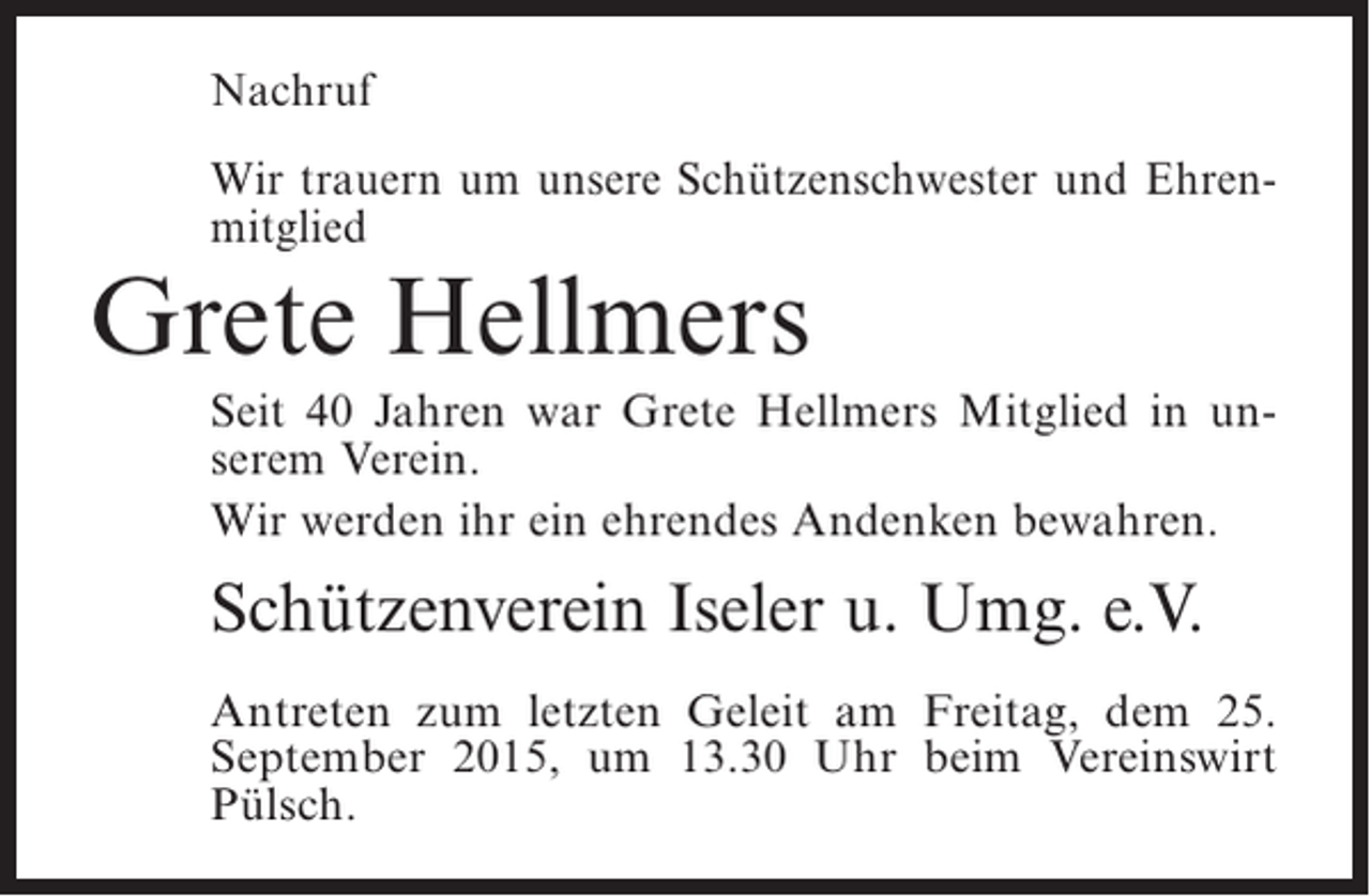 <p>Nachruf<br />Wir trauern um unsere Schützenschwester und ­ hrenE<br />mitglied</p><p>Grete Hellmers</p><p>Seit 40 Jahren war Grete Hellmers Mitglied in unserem Verein.<br />Wir werden ihr ein ehrendes Andenken bewahren.</p><p>Schützenverein Iseler u. Umg. e.V.<br />Antreten zum letzten Geleit am Freitag, dem 25.<br />September 2015, um 13.30 Uhr beim Vereinswirt<br />Pülsch.</p>